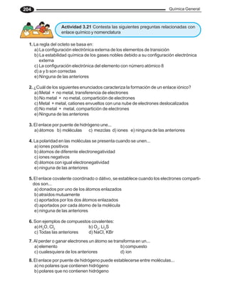 Química General
204
1. La regla del octeto se basa en:
a) La configuración electrónica externa de los elementos de transición
b) La estabilidad química de los gases nobles debido a su configuración electrónica
externa
c) La configuración electrónica del elemento con número atómico 8
d) a y b son correctas
e) Ninguna de las anteriores
2. ¿Cuál de los siguientes enunciados caracteriza la formación de un enlace iónico?
a) Metal + no metal, transferencia de electrones
b) No metal + no metal, compartición de electrones
c) Metal + metal, cationes envueltos con una nube de electrones deslocalizados
d) No metal + metal, compartición de electrones
e) Ninguna de las anteriores
3. El enlace por puente de hidrógeno une...
a) átomos b) moléculas c) mezclas d) iones e) ninguna de las anteriores
4. La polaridad en las moléculas se presenta cuando se unen...
a) iones positivos
b) átomos de diferente electronegatividad
c) iones negativos
d) átomos con igual electronegatividad
e) ninguna de las anteriores
5. El enlace covalente coordinado o dátivo, se establece cuando los electrones comparti-
dos son...
a) donados por uno de los átomos enlazados
b) atraídos mutuamente
c) aportados por los dos átomos enlazados
d) aportados por cada átomo de la molécula
e) ninguna de las anteriores
6. Son ejemplos de compuestos covalentes:
a) H2
O, Cl2
b) O2
, Li2
S
c) Todas las anteriores d) NaCl, KBr
7. Al perder o ganar electrones un átomo se transforma en un...
a) elemento b) compuesto
c) cualesquiera de los anteriores d) ion
8. El enlace por puente de hidrógeno puede establecerse entre moléculas...
a) no polares que contienen hidrógeno
b) polares que no contienen hidrógeno
Actividad 3.21 Contesta las siguientes preguntas relacionadas con
enlace químico y nomenclatura
 