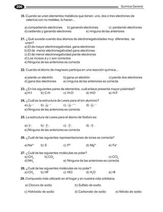 Química General
206
20. Cuando se unen elementos metálicos que tienen: uno, dos o tres electrones de
valencia con no metales, lo hacen...
a) compartiendo electrones b) ganando electrones c) perdiendo electrones
d) cediendo y ganando electrones e) ninguna de las anteriores
21. ¿Qué sucede cuando dos átomos de electronegatividades muy diferentes, se
unen?
a) El de mayor electronegatividad, gana electrones
b) El de menor electronegatividad gana electrones
c) El de menor electronegatividad pierde electrones
d) Los incisos a y c son correctos
e) Ninguna de las anteriores es correcta
22. Cuando el átomo de magnesio participa en una reacción química...
a) pierde un electrón b) gana un electrón c) pierde dos electrones
d) gana dos electrones e) ninguna de las anteriores es correcta
23. ¿En los siguientes pares de elementos, cuál enlace presenta mayor polaridad?
a) H_
I b) C-H c) H-Cl d) H-O e) H-F
24. ¿Cuál es la estructura de Lewis para el ion aluminio?
a) b) c) d)
e) Ninguna de las anteriores es correcta
25. La estructura de Lewis para el átomo de fósforo es:
a) b) c) d)
e) Ninguna de las anteriores es correcta
26. ¿Cuál de las siguientes representaciones de iones es correcta?
a) Na2+
b) S-
c) P3-
d) Mg3+
e) Fe+
27. ¿Cuál de las siguientes moléculas es polar?
a) CH4
b) CO2
c) CCl4
d) NH3
e) Ninguna de las anteriores es correcta
28. ¿Cuál de las siguientes moléculas es no polar?
a) CH4
b) HF c) HCl d) H2
O e) HI
29. Compuesto más utilizado en el hogar y en nuestra vida cotidiana.
a) Cloruro de sodio b) Sulfato de sodio
c) Hidróxido de sodio d) Carbonato de sodio e) Nitrato de sodio
 