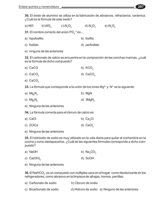Enlace químico y nomenclatura 207
30. El óxido de aluminio se utiliza en la fabricación de abrasivos, refractarios, cerámica.
¿Cuál es la fórmula de este óxido?
a) AlO b) AlO2
c) Al2
O3
d) Al3
O2
e) Al2
O5
31. El nombre correcto del anion PO4
-3
es...
a) hipofosfito b) fosfito
c) fosfato d) perfosfato
e) ninguna de las anteriores
32. El carbonato de calcio se encuentra en la composición de las conchas marinas, ¿cuál
es la fórmula de dicho compuesto?
a) CaCO b) KCO2
c) CaCO2
d) CaCO4
e) CaCO3
33. La fórmula que corresponde a la unión de los iones Mg2+
y N3-
es la siguiente:
a) Mg2
N3
b) MgN
c) Mg3
N2
d) 3MgN2
e) Ninguna de las anteriores
34. La fórmula correcta para el cloruro de calcio es:
a) CaCl b) Ca2
Cl
c) 2ClCa d) CaCl2
e) Ninguna de las anteriores
35. El hidróxido de sodio es muy utilizado en la vida diaria para quitar el cochambre en la
cocina y como destapacaños. ¿Cuál de las siguientes fórmulas corresponde a dicho com-
puesto?
a) NaOH b) Na2
CO3
c) Ca(OH)2
d) SoOH
e) Ninguna de las anteriores
36. El NaHCO3
, es un compuesto con múltiples usos en el hogar: como deodorizante en los
refrigeradores, como abrasivo en la limpieza de alhajas, hornos, parrillas.
a) Carbonato de sodio b) Cloruro de sodio
c) Bicarbonato de sodio d) Hidruro de sodio e) Ninguno de las anteriores
 