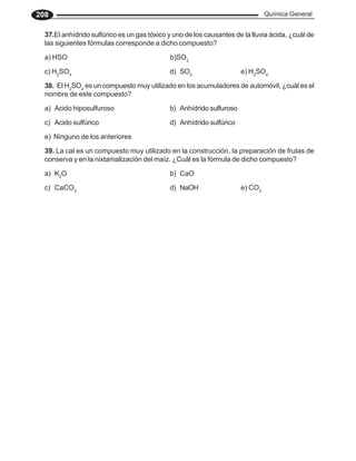 Química General
208
37.El anhídrido sulfúrico es un gas tóxico y uno de los causantes de la lluvia ácida, ¿cuál de
las siguientes fórmulas corresponde a dicho compuesto?
a) HSO b)SO2
c) H2
SO3
d) SO3
e) H2
SO4
38. El H2
SO4
es un compuesto muy utilizado en los acumuladores de automóvil, ¿cuál es el
nombre de este compuesto?
a) Acido hiposulfuroso b) Anhídrido sulfuroso
c) Acido sulfúrico d) Anhídrido sulfúrico
e) Ninguno de los anteriores
39. La cal es un compuesto muy utilizado en la construcción, la preparación de frutas de
conserva y en la nixtamalización del maíz. ¿Cuál es la fórmula de dicho compuesto?
a) K2
O b) CaO
c) CaCO3
d) NaOH e) CO3
 