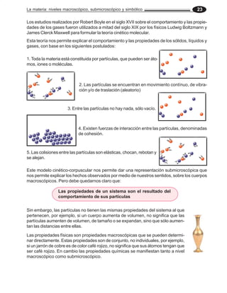 La materia: niveles macroscópico, submicroscópico y simbólico 23
Los estudios realizados por Robert Boyle en el siglo XVII sobre el comportamiento y las propie-
dades de los gases fueron utilizados a mitad del siglo XIX por los físicos Ludwig Boltzmann y
James Clerck Maxwell para formular la teoría cinético molecular.
Esta teoría nos permite explicar el comportamiento y las propiedades de los sólidos, líquidos y
gases, con base en los siguientes postulados:
1. Toda la materia está constituida por partículas, que pueden ser áto-
mos, iones o moléculas.
2. Las partículas se encuentran en movimiento contínuo, de vibra-
ción y/o de traslación (aleatorio)
3. Entre las partículas no hay nada, sólo vacío.
4. Existen fuerzas de interacción entre las partículas, denominadas
de cohesión.
5. Las colisiones entre las partículas son elásticas, chocan, rebotan y
se alejan.
Este modelo cinético-corpuscular nos permite dar una representación submicroscópica que
nos permite explicar los hechos observados por medio de nuestros sentidos, sobre los cuerpos
macroscópicos. Pero debe quedarnos claro que:
Sin embargo, las partículas no tienen las mismas propiedades del sistema al que
pertenecen, por ejemplo, si un cuerpo aumenta de volumen, no significa que las
partículas aumenten de volumen, de tamaño o se expandan, sino que sólo aumen-
tan las distancias entre ellas.
Las propiedades físicas son propiedades macroscópicas que se pueden determi-
nar directamente. Estas propiedades son de conjunto, no individuales, por ejemplo,
si un jarrón de cobre es de color café rojizo, no significa que sus átomos tengan que
ser café rojizo. En cambio las propiedades químicas se manifiestan tanto a nivel
macroscópico como submicroscópico.
Las propiedades de un sistema son el resultado del
comportamiento de sus partículas
 