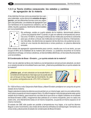 Química General
24
1.3.3 La Teoría cinética corpuscular, los estados y cambios
de agregación de la materia
A las distintas formas como se presentan los cuer-
pos materiales, se les denomina estados de agre-
gación, por las diferentes formas como se «agre-
gan» las partículas. Los estados de agregación que
son familiares en la experiencia cotidiana, son el
sólido, líquido y gaseoso, fácilmente diferenciables
por sus propiedades.
Sin embargo, existe un cuarto estado de la materia, denominado plasma.
¿Cómo se presenta éste? Cuando un gas se calienta a temperaturas cerca-
nas a los 10 000 K, la energía cinética de las moléculas aumenta lo suficiente
para que, al vibrar y chocar, las moléculas se rompan en átomos.Atemperatu-
ras más altas, los electrones se separan de los átomos y la sustancia se con-
vierte en una mezcla de electrones e iones positivos: un plasma altamente
ionizado.
Este estado de agregación aparentemente poco común, resulta que no lo es tanto, ya que
ocupa el 99% de la totalidad de la materia del universo. Lo podemos encontrar en la tierra
presente en el fuego, en la lava volcánica, en las bombillas eléctricas, en los tubos fluorescentes
y en la ionósfera.
El Condensado de Bose - Einstein...¿un quinto estado de la materia?
Si en vez de calentar se lleva a la materia a una temperatura cercana al cero absoluto, es decir
a un estado donde la inmovilidad fuera casi total. ¿Habría la posibilidad de un quinto estado de
la materia?
En 1924 el físico indio Satyendra Nath Bose y Albert Einstein predijeron en conjunto el quinto
estado de la materia.
Según esta teoría todos los átomos se encuentran en un mismo lugar, pero no uno sobre el otro,
sino todos ocupando el mismo espacio físico. Es dificil imaginar macroscópicamente este quinto
estado de la materia, para hacernos una idea de lo que sería un objeto cotidiano en el estado
de Bose-Einstein (CBE), imaginemos diez pelotas en un mismo recipiente, pero no cada una
sobre otra, sino literalmente todas en el mismo recipiente, ocupando el mismo espacio en el
mismo momento.
¿Sabías qué...el cero absoluto en la escala Kelvin, se
considera la temperatura más baja que se puede alcan-
zar, en la que no hay ningún tipo de movimiento. Su valor
en grados centígrados es de -273.150
C o 0 kelvin?
El estado de CBE sólo puede ser posible a temperaturas muy bajas, a la cual los átomos
lleguen a cero movimiento y las ondas de los átomos enfriados se sobrepongan, formando una
única onda y alcanzando el estado de condensado de Bose-Einstein.
 