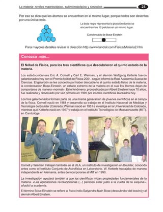 La materia: niveles macroscópico, submicroscópico y simbólico 25
Conozca más...
Cornell y Wieman trabajan también en el JILA, un instituto de investigación en Boulder, conocido
antes como el Instituto Conjunto de Astrofísica en Laboratorio. W. Ketterle trabajaba de manera
independiente en Alemania, antes de incorporarse al MIT en 1990.
La investigación ayudará también a que los científicos midan propiedades fundamentales de la
materia. «Las aplicaciones revolucionarias (...) parecen estar justo a la vuelta de la esquina»,
añadió la academia.
El término Bose-Einstein se refiere al físico indio Satyendra Nath Bose (descubridor del bosón) y al
alemán Albert Einstein.
12
12
12
1
Para mayores detalles revisar la dirección http://www.landsil.com/Fisica/Materia2.htm
La bola negra representa la posición donde se
encuentran las 10 pelotas en un mismo lugar.
Condensado de Bose-Einstein
Por eso se dice que los átomos se encuentran en el mismo lugar, porque todos son descritos
por una única onda.
El Nóbel de Física, para los tres científicos que descubrieron el quinto estado de la
materia.
Los estadounidenses Eric A. Cornell y Carl E. Weiman, y el alemán Wolfgang Ketterle fueron
galardonados hoy con el Premio Nóbel de Física 2001, según informó la Real Academia Sueca de
Ciencias. El galardón se les concedió por haber descubierto el quinto estado físico de la materia,
la condensación Bose-Einstein, un estado extremo de la materia en el cual los átomos dejan de
comportarse de manera «normal». Este fenómeno, pronosticado por Albert Einstein hace 70 años,
fue realizado y observado por vez primera en 1995 por los tres científicos laureados hoy.
Los tres galardonados forman parte de una misma generación de jóvenes científicos en el campo
de la física. Cornell nació en 1961 y desarrolla su trabajo en el Instituto Nacional de Medidas y
Tecnología de Boulder (Colorado; Weiman nació en 1951 e investiga en la Universidad de Colorado,
mientras que Ketterle nació en 1957 y trabaja en el Instituto Tecnológico de Massachusetts (MIT),
en Cambridge.
 