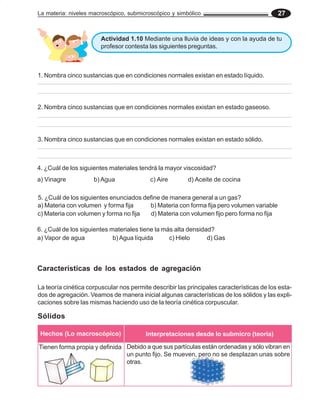 La materia: niveles macroscópico, submicroscópico y simbólico 27
Actividad 1.10 Mediante una lluvia de ideas y con la ayuda de tu
profesor contesta las siguientes preguntas.
1. Nombra cinco sustancias que en condiciones normales existan en estado líquido.
2. Nombra cinco sustancias que en condiciones normales existan en estado gaseoso.
3. Nombra cinco sustancias que en condiciones normales existan en estado sólido.
La teoría cinética corpuscular nos permite describir las principales características de los esta-
dos de agregación. Veamos de manera inicial algunas características de los sólidos y las expli-
caciones sobre las mismas haciendo uso de la teoría cinética corpuscular.
Características de los estados de agregación
Sólidos
Hechos (Lo macroscópico) Interpretaciones desde lo submicro (teoría)
Tienen forma propia y definida Debido a que sus partículas están ordenadas y sólo vibran en
un punto fijo. Se mueven, pero no se desplazan unas sobre
otras.
4. ¿Cuál de los siguientes materiales tendrá la mayor viscosidad?
a) Vinagre b) Agua c) Aire d) Aceite de cocina
5. ¿Cuál de los siguientes enunciados define de manera general a un gas?
a) Materia con volumen y forma fija b) Materia con forma fija pero volumen variable
c) Materia con volumen y forma no fija d) Materia con volumen fijo pero forma no fija
6. ¿Cuál de los siguientes materiales tiene la más alta densidad?
a) Vapor de agua b)Agua líquida c) Hielo d) Gas
 