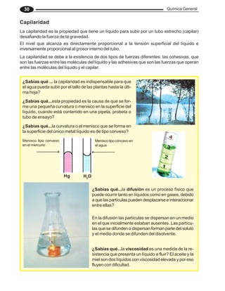 Química General
30
Capilaridad
La capilaridad es la propiedad que tiene un líquido para subir por un tubo estrecho (capilar)
desafiando la fuerza de la gravedad.
El nivel que alcanza es directamente proporcional a la tensión superficial del líquido e
inversamente proporcional al grosor interno del tubo.
¿Sabías qué ... la capilaridad es indispensable para que
el agua pueda subir por el tallo de las plantas hasta la últi-
ma hoja?
La capilaridad se debe a la existencia de dos tipos de fuerzas diferentes: las cohesivas, que
son las fuerzas entre las moléculas del líquido y las adhesivas que son las fuerzas que operan
entre las moléculas del líquido y el capilar.
¿Sabías qué...esta propiedad es la causa de que se for-
me una pequeña curvatura o menisco en la superficie del
líquido, cuando está contenido en una pipeta, probeta o
tubo de ensayo?
Menisco tipo convexo
en el mercurio
Menisco tipo cóncavo en
el agua
Hg H2
O
¿Sabías qué...la curvatura o el menisco que se forma en
la superficie del único metal líquido es de tipo convexo?
¿Sabías qué...la difusión es un proceso físico que
puede ocurrir tanto en líquidos como en gases, debido
a que las partículas pueden desplazarse e interaccionar
entre ellas?
En la difusión las partículas se dispersan en un medio
en el que inicialmente estaban ausentes. Las partícu-
las que se difunden o dispersan forman parte del soluto
y el medio donde se difunden del disolvente.
¿Sabías qué...la viscosidad es una medida de la re-
sistencia que presenta un líquido a fluir? El aceite y la
miel son dos líquidos con viscosidad elevada y por eso
fluyen con dificultad.
 