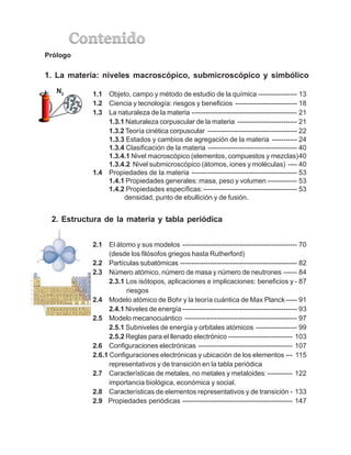 2.1 El átomo y sus modelos -------------------------------------------------- 70
(desde los filósofos griegos hasta Rutherford)
2.2 Partículas subatómicas --------------------------------------------------- 82
2.3 Número atómico, número de masa y número de neutrones ------ 84
2.3.1 Los isótopos, aplicaciones e implicaciones: beneficios y - 87
riesgos
2.4 Modelo atómico de Bohr y la teoría cuántica de Max Planck----- 91
2.4.1 Niveles de energía -------------------------------------------------- 93
2.5 Modelo mecanocuántico ------------------------------------------------- 97
2.5.1 Subniveles de energía y orbitales atómicos ------------------ 99
2.5.2 Reglas para el llenado electrónico ---------------------------- 103
2.6 Configuraciones electrónicas ----------------------------------------- 107
2.6.1 Configuraciones electrónicas y ubicación de los elementos --- 115
representativos y de transición en la tabla periódica
2.7 Características de metales, no metales y metaloides:----------- 122
importancia biológica, económica y social.
2.8 Características de elementos representativos y de transición - 133
2.9 Propiedades periódicas ------------------------------------------------ 147
1. La materia: niveles macroscópico, submicroscópico y simbólico
1.1 Objeto, campo y método de estudio de la química ----------------- 13
1.2 Ciencia y tecnología: riesgos y beneficios --------------------------- 18
1.3 La naturaleza de la materia ---------------------------------------------- 21
1.3.1 Naturaleza corpuscular de la materia -------------------------- 21
1.3.2 Teoría cinética corpuscular --------------------------------------- 22
1.3.3 Estados y cambios de agregación de la materia ----------- 24
1.3.4 Clasificación de la materia --------------------------------------- 40
1.3.4.1 Nivel macroscópico (elementos, compuestos y mezclas)40
1.3.4.2 Nivel submicroscópico (átomos, iones y moléculas) ---- 40
1.4 Propiedades de la materia ---------------------------------------------- 53
1.4.1 Propiedades generales: masa, peso y volumen ------------- 53
1.4.2 Propiedades específicas:----------------------------------------- 53
densidad, punto de ebullición y de fusión.
Prólogo
N2
2. Estructura de la materia y tabla periódica
 