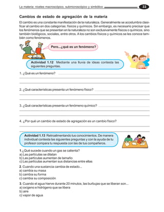 La materia: niveles macroscópico, submicroscópico y simbólico 33
Actividad 1.12 Mediante una lluvia de ideas contesta las
siguientes preguntas.
Cambios de estado de agregación de la materia
El cambio es una constante manifestación de la naturaleza. Generalmente se acostumbra clasi-
ficar al cambio en dos categorías: físicos y químicos. Sin embargo, es necesario precisar que
los fenómenos que se presentan en la naturaleza no son exclusivamente físicos o químicos, sino
también biológicos, sociales, entre otros. A los cambios físicos y químicos se les conoce tam-
bién como fenómenos.
2. Cuando una sustancia cambia de estado...
a) cambia su masa
b) cambia su forma
c) cambia su composición
3. Cuando el agua hierve durante 20 minutos, las burbujas que se liberan son...
a) oxígeno e hidrógeno que se libera
b) aire
c) vapor de agua
Pero...¿qué es un fenómeno?
1. ¿Qué es un fenómeno?
_________________________________________________________________________________
__________________________________________________________________________________
2. ¿Qué características presenta un fenómeno físico?
_________________________________________________________________________________
__________________________________________________________________________________
3. ¿Qué características presenta un fenómeno químico?
_________________________________________________________________________________
__________________________________________________________________________________
4. ¿Por qué un cambio de estado de agregación es un cambio físico?
_________________________________________________________________________________
_________________________________________________________________________________
Actividad 1.13 Retroalimentando tus conocimientos. De manera
individual contesta las siguientes preguntas y con la ayuda de tu
profesor compara tu respuesta con las de tus compañeros.
1.¿Qué sucede cuando un gas se calienta?
a) Las partículas se dilatan
b) Las partículas aumentan de tamaño
c) Las partículas aumentan sus distancias entre ellas
 