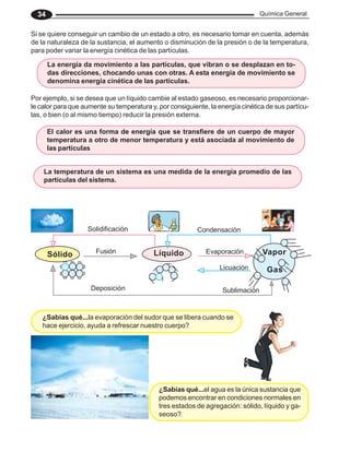 Química General
34
Por ejemplo, si se desea que un líquido cambie al estado gaseoso, es necesario proporcionar-
le calor para que aumente su temperatura y, por consiguiente, la energía cinética de sus partícu-
las, o bien (o al mismo tiempo) reducir la presión externa.
Si se quiere conseguir un cambio de un estado a otro, es necesario tomar en cuenta, además
de la naturaleza de la sustancia, el aumento o disminución de la presión o de la temperatura,
para poder variar la energía cinética de las partículas.
La temperatura de un sistema es una medida de la energía promedio de las
partículas del sistema.
El calor es una forma de energía que se transfiere de un cuerpo de mayor
temperatura a otro de menor temperatura y está asociada al movimiento de
las partículas
La energía da movimiento a las partículas, que vibran o se desplazan en to-
das direcciones, chocando unas con otras. A esta energía de movimiento se
denomina energía cinética de las partículas.
¿Sabías qué...la evaporación del sudor que se libera cuando se
hace ejercicio, ayuda a refrescar nuestro cuerpo?
¿Sabías qué...el agua es la única sustancia que
podemos encontrar en condiciones normales en
tres estados de agregación: sólido, líquido y ga-
seoso?
Sólido Líquido Vapor
Solidificación
Sublimación
Evaporación
Condensación
Licuación
Fusión
Deposición
Gas
 