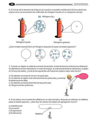Química General
38
6. El círculo de la derecha de la figura (a) muestra un posible modelo de la forma submicros-
cópica como se encuentran las moléculas de nitrógeno líquido en un recipiente cerrado
7. Cuando un objeto se calienta aumenta de tamaño.A este fenómeno lo llamamos dilatación.
Si calentamos el aire presente en un tubo de ensayo, al cual previamente le colocamos un globo
en la boca de salida. ¿Cuál de las siguientes afirmaciones explica mejor este hecho?
a) Al calentar aumenta el número de partículas.
b) Al calentar se agitan más intensamente las partículas y aumenta
la distancia entre ellas.
c) Al calentar aumenta el tamaño de las partículas.
d) Ninguna de las anteriores.
8. Si se coloca una muestra de naftalina en un tubo cerrado y después se calienta, la naftalina
pasa al estado gaseoso. ¿Qué tipo de cambio de estado de agregación ocurre?
a) Solidificación
b) Licuación
c) Evaporación
d) Sublimación Naftalina
?
(a) (b)
Nitrógeno (N2
)
Nitrógeno líquido Nitrógeno gaseoso
¿Qué modelo representaría al nitrógeno después de pasar al estado gaseoso?
a) b) c) d)
 
