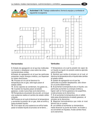 La materia: niveles macroscópico, submicroscópico y simbólico 39
Verticales
1.Temperatura a la cual la presión de vapor de
un líquido es igual a la presión externa ejercida
sobre el líquido.
2. Nombre que recibe el proceso en el cual, al
disminuir la temperatura de un líquido éste cambia
al estado sólido.
5. Estado de agregación en el que las
partículas no pueden desplazarse, sólo vibran
en un punto determinado.
6. Al aumentar la temperatura de un líquido, sus
partículas aumentan su energía cinética y
logran salir en forma gaseosa a la susperficie,
a este proceso se le denomina.
7. Si al aumentar la temperatura de un sólido
éste pasa directamente al estado gaseoso, al
proceso se le denomina.
8. Magnitud termodinámica que mide el nivel
térmico de un cuerpo.
9. Los sólidos al aumentar su temperatura
hasta alcanzar su punto de fusión, se funden y
se convierten en líquidos. A este cambio físico
se le denomina.
Horizontales
3. Estado de agregación en el que las moléculas
se mueven o desplazan unas sobre las otras,
manteniéndose unidas
4.Estado de agregación en el que las partículas
presentan mayor energía cinética y se dispersan
en todas direcciones.
10. Proceso en el cual al disminuir la
temperatura de un gas, este logra pasar al
estado sólido.
11. Si los vapores se condensan, los gases se...
12. Cuando los líquidos pasan al estado
gaseoso, a esta nueva fase se le denomina ...
13.Temperatura a la presión de una atm, en la que
una sustancia realiza el cambio de estado sólido
a líquido.
14.Proceso en el cual al disminuir la temperatura
y aumentar la presión de un gas, éste se enfría y
pasa al estado líquido.
15. Si el vapor de una sustancia se enfría hasta
pasar al estado líquido al proceso se le llama ...
Actividad 1.16. Trabajo colaborativo; forma tu equipo y contesta el
siguiente crucigrama
 