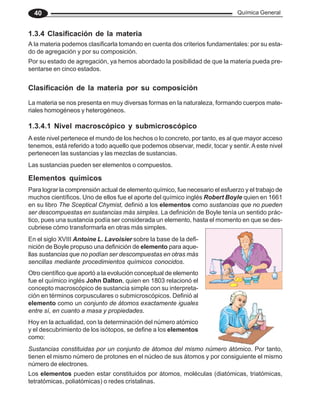 Química General
40
1.3.4 Clasificación de la materia
A la materia podemos clasificarla tomando en cuenta dos criterios fundamentales: por su esta-
do de agregación y por su composición.
Por su estado de agregación, ya hemos abordado la posibilidad de que la materia pueda pre-
sentarse en cinco estados.
Clasificación de la materia por su composición
La materia se nos presenta en muy diversas formas en la naturaleza, formando cuerpos mate-
riales homogéneos y heterogéneos.
1.3.4.1 Nivel macroscópico y submicroscópico
A este nivel pertenece el mundo de los hechos o lo concreto, por tanto, es al que mayor acceso
tenemos, está referido a todo aquello que podemos observar, medir, tocar y sentir.Aeste nivel
pertenecen las sustancias y las mezclas de sustancias.
Las sustancias pueden ser elementos o compuestos.
Hoy en la actualidad, con la determinación del número atómico
y el descubrimiento de los isótopos, se define a los elementos
como:
Elementos químicos
Para lograr la comprensión actual de elemento químico, fue necesario el esfuerzo y el trabajo de
muchos científicos. Uno de ellos fue el aporte del químico inglés Robert Boyle quien en 1661
en su libro The Sceptical Chymist, definió a los elementos como sustancias que no pueden
ser descompuestas en sustancias más simples. La definición de Boyle tenía un sentido prác-
tico, pues una sustancia podía ser considerada un elemento, hasta el momento en que se des-
cubriese cómo transformarla en otras más simples.
En el siglo XVIII Antoine L. Lavoisier sobre la base de la defi-
nición de Boyle propuso una definición de elemento para aque-
llas sustancias que no podían ser descompuestas en otras más
sencillas mediante procedimientos químicos conocidos.
Otro científico que aportó a la evolución conceptual de elemento
fue el químico inglés John Dalton, quien en 1803 relacionó el
concepto macroscópico de sustancia simple con su interpreta-
ción en términos corpusculares o submicroscópicos. Definió al
elemento como un conjunto de átomos exactamente iguales
entre sí, en cuanto a masa y propiedades.
Sustancias constituidas por un conjunto de átomos del mismo número átómico. Por tanto,
tienen el mismo número de protones en el núcleo de sus átomos y por consiguiente el mismo
número de electrones.
Los elementos pueden estar constituidos por átomos, moléculas (diatómicas, triatómicas,
tetratómicas, poliatómicas) o redes cristalinas.
 