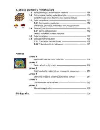 3. Enlace químico y nomenclatura
3.1 Enlace químico y electrones de valencia --------------------------- 156
3.2 Estructura de Lewis y regla del octeto------------------------------- 159
para átomos e iones de elementos representativos
3.3 Enlace covalente --------------------------------------------------------- 162
3.3.1 Compuestos covalentes: ---------------------------------------- 172
anhídridos, oxiácidos, hidrácidos, hidruros covalentes
3.4 Enlace iónico-------------------------------------------------------------- 180
3.4.1 Compuestos iónicos: -------------------------------------------- 182
óxidos, hidróxidos, sales e hidruros
3.5 Enlace metálico ---------------------------------------------------------- 197
3.6 Enlaces intermoleculares----------------------------------------------- 198
3.6.1 Fuerzas de van der Waals. ------------------------------------- 198
3.6.2 Enlace puente de hidrógeno ----------------------------------- 199
Anexos
Anexo 1
El extraño caso del chico radiactivo --------------------------------- 209
Anexo 2
Serie radiactiva del uranio --------------------------------------------- 212
Anexo 3
Espín nuclear e imágenes por resonancia magnética ----------- 213
Anexo 4
El cloruro de sodio: un compuesto iónico común ----------------- 214
Anexo 5
Los elementos transuránidos ------------------------------------------ 217
Anexo 6
Mapas conceptuales ---------------------------------------------------- 218
Bibliografía ------------------------------------------------------------------------------- 220
 