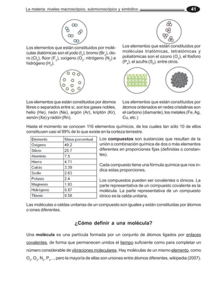 La materia: niveles macroscópico, submicroscópico y simbólico 41
Hasta el momento se conocen 116 elementos químicos, de los cuales tan sólo 10 de ellos
constituyen casi el 99% de lo que existe en la corteza terrestre.
Los compuestos son sustancias que resultan de la
unión o combinación química de dos o más elementos
diferentes en proporciones fijas (definidas o constan-
tes).
Cada compuesto tiene una fórmula química que nos in-
dica estas proporciones.
Los compuestos pueden ser covalentes o iónicos. La
parte representativa de un compuesto covalente es la
molécula. La parte representativa de un compuesto
iónico es la celda unitaria.
Las moléculas o celdas unitarias de un compuesto son iguales y están constituidas por átomos
o iones diferentes.
Los elementos que están constituidos por molé-
culas diatómicas son el yodo (I2
), bromo (Br2
), clo-
ro (Cl2
), flúor (F2
), oxígeno (O2
, nitrógeno (N2
) e
hidrógeno (H2
).
Los elementos que están constituidos por
moléculas triatómicas, tetratómicas y
poliatómicas son el ozono (O3
), el fósforo
(P4
), el azufre (S8
), entre otros.
Los elementos que están constituidos por átomos
libres o separados entre sí, son los gases nobles,
helio (He), neón (Ne), argón (Ar), kriptón (Kr),
xenón (Xe) y radón (Rn).
Los elementos que están constituidos por
átomos ordenados en redes cristalinas son
el carbono (diamante), los metales (Fe,Ag,
Cu, etc.)
¿Cómo definir a una molécula?
Una molécula es una partícula formada por un conjunto de átomos ligados por enlaces
covalentes, de forma que permanecen unidos el tiempo suficiente como para completar un
número considerable de vibraciones moleculares. Hay moléculas de un mismo elemento, como
O2
, O3
, N2
, P4
..., pero la mayoría de ellas son uniones entre átomos diferentes, wikipedia (2007).
 