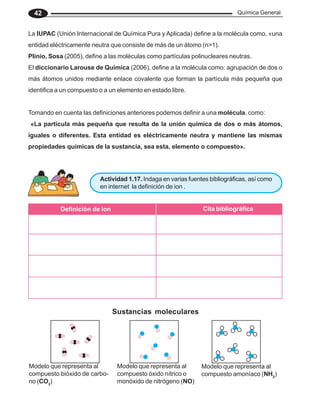 Química General
42
Modelo que representa al
compuesto bióxido de carbo-
no (CO2
)
Modelo que representa al
compuesto óxido nítrico o
monóxido de nitrógeno (NO)
Modelo que representa al
compuesto amoníaco (NH3
)
Sustancias moleculares
La IUPAC (Unión Internacional de Química Pura y Aplicada) define a la molécula como, «una
entidad eléctricamente neutra que consiste de más de un átomo (n>1).
Plinio, Sosa (2005), define a las moléculas como partículas polinucleares neutras.
El diccionario Larouse de Química (2006), define a la molécula como: agrupación de dos o
más átomos unidos mediante enlace covalente que forman la partícula más pequeña que
identifica a un compuesto o a un elemento en estado libre.
Tomando en cuenta las definiciones anteriores podemos definir a una molécula, como:
«La partícula más pequeña que resulta de la unión química de dos o más átomos,
iguales o diferentes. Esta entidad es eléctricamente neutra y mantiene las mismas
propiedades químicas de la sustancia, sea esta, elemento o compuesto».
Actividad 1.17. Indaga en varias fuentes bibliográficas, así como
en internet la definición de ion .
Definición de ion Cita bibliográfica
 
