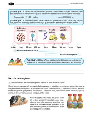 Química General
44
¿Sabías qué ...el nanómetro es la unidad de medida que se utiliza para cosas muy peque-
ñas, como los átomos y las moléculas? ¿Y que el átomo de hidrógeno mide 0.1 nm?
1cm
1mm
100 μm
10 μm
1μm
100 nm
10 nm
1 nm
0
0.1 A
Célula
vegetal
Célula
animal
Bacteria
Virus
Moléculas
pequeñas
Microscopio electrónico
Microscopio óptico
Actividad 1.19 El tamaño de los átomos también se mide en ángstrom
y picómetros. Investiga a cuanto equivale un ángstrom y un picómetro.
¿Sabías qué ...el tamaño de las partículas (átomos, iones o moléculas) en una disolución
son menores a un nanómetro, y que un nanómetro es la mil millonésima parte del metro?
1 nanómetro = 1 x 10 -9
metros 1 nm = 0.000000001m
Cuando dos líquidos no se disuelven entre
sí, se dice que son inmiscibles. Ala mez-
cla que se produce cuando se agitan con
vigor se le llama emulsión. Un ejemplo de
emulsión muy común en la cocina, es el
aderezo para ensaladas.
Como un cuerpo material de aspecto heterogéneo constituido por dos o más sustancias, que a
simple vista se distinguen o se aprecian dos o más fases distintas y cuyo tamaño de las partícu-
las es tan grande que permite observarlas. Ejemplos: CO2
liberándose en un refresco, agua y
arena, la arena misma, aceite en agua, entre otros.
Mezcla heterogénea
¿Cómo definir una mezcla heterogénea, desde el nivel macroscópico?
 