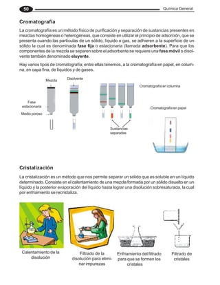Química General
50
Cristalización
La cristalización es un método que nos permite separar un sólido que es soluble en un líquido
determinado. Consiste en el calentamiento de una mezcla formada por un sólido disuelto en un
líquido y la posterior evaporación del líquido hasta lograr una disolución sobresaturada, la cual
por enfriamiento se recristaliza.
La cromatografía es un método físico de purificación y separación de sustancias presentes en
mezclas homogéneas o heterogéneas, que consiste en utilizar el principio de adsorción, que se
presenta cuando las partículas de un sólido, líquido o gas, se adhieren a la superficie de un
sólido la cual es denominada fase fija o estacionaria (llamada adsorbente). Para que los
componentes de la mezcla se separen sobre el adsorbente se requiere una fase móvil o disol-
vente también denominado eluyente.
Cromatografía
Hay varios tipos de cromatografía; entre ellas tenemos, a la cromatografía en papel, en colum-
na, en capa fina, de líquidos y de gases.
Mezcla
Fase
estacionaria
Medio poroso
Disolvente
Sustancias
separadas
Cromatografía en columna
Cromatografía en papel
Calentamiento de la
disolución
Filtrado de la
disolución para elimi-
nar impurezas
Enfriamiento del filtrado
para que se formen los
cristales
Filtrado de
cristales
 