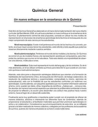 Química General
Un nuevo enfoque en la enseñanza de la Química
Presentación
Nivel simbólico. Este nivel representa el mundo del lenguaje y de los símbolos. Es de lo
más abstractos, en él se útilizan símbolos químicos para describir lo que sucede en una reac-
ción química a nivel submicroscópico.
Nivel macroscópico.A este nivel pertenece el mundo de los hechos o lo concreto, por
tanto, es al que mayor acceso tienen los estudiantes, está referido a todo aquello que podemos
observar directamente mediante nuestros sentidos
Nivel submicroscópico. Pertenece el mundo de los modelos y las teorías. En Química
es común el uso de modelos físicos y de representación asistida por computadora, para inter-
pretar los cambios que ocurren en la naturaleza. Todo esto debido a la imposibilidad de obser-
var a los átomos, moléculas e iones.
Los autores
Este libro de Química General fue elaborado en el marco de la implementación del nuevo diseño
curricular del Bachillerato 2006, el cual busca plantear un nuevo enfoque en la enseñanza de la
Química. El planteamiento central de esta propuesta, consiste en utilizar los tres niveles de
representación en el proceso de enseñanza-aprendizaje de la Química en la búsqueda de una
mejor comprensión de esta ciencia por los estudiantes.
Además, esta obra pone a disposición estrategias didácticas que orientan a la formación de
habilidades del razonamiento crítico, de búsqueda de información, de trabajo colaborativo, de
resolución de problemas teóricos y experimentales: compruébalo tu mismo, ejercicios de
autoevaluación, esto con la finalidad de que los estudiantes confronten y/o reafirmen sus
aprendizajes. Cuenta además, con pequeños apartados que nos muestran información adicional
al tema, como pueden ser datos, cifras, biografías de científicos: ¿Sabias qué..., conozca más,
Se abordan de manera transversal aspectos que atiendan la problemática ambiental a través
de propiciar la reflexión y la acción para desarrollar una actitud más positiva hacia nuestro
entorno, hacia el logro de un desarrollo sostenible.
Finalmente sería muy gratificante e importante poder cumplir con el propósito de ofrecer de
manera didáctica, atractiva e interesante los diferentes tipos de contenidos, además de
proporcionar al estudiante y al facilitador materiales que permitan promover aprendizajes en
activo y en colaborativo. Consideramos que el enriquecimiento de esta obra se ve reflejada
gracias a la labor realizada de manera colectiva y colegiada por los profesores de la academia
de química, quienes de manera entusiasta se sumaron a esta noble tarea.
 