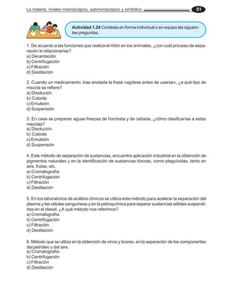 La materia: niveles macroscópico, submicroscópico y simbólico 51
1. De acuerdo a las funciones que realiza el riñón en los animales, ¿con cuál proceso de sepa-
ración lo relacionarías?
a) Decantación
b) Centrifugación
c) Filtración
d) Destilación
2. Cuando un medicamento, trae anotada la frase «agítese antes de usarse», ¿a qué tipo de
mezcla se refiere?
a) Disolución
b) Coloide
c) Emulsión
d) Suspensión
4. Este método de separación de sustancias, encuentra aplicación industrial en la obtención de
pigmentos naturales y en la identificación de sustancias tóxicas, como plaguicidas, tanto en
aire, frutas, etc.
a) Cromatografía
b) Centrifugación
c) Filtración
d) Destilación
5. En los laboratorios de análisis clínicos se utiliza este método para acelerar la separación del
plasma y las células sanguíneas y en la petroquímica para separar sustancias sólidas suspendi-
das en el diesel. ¿A qué método nos referimos?
a) Cromatografía
b) Centrifugación
c) Filtración
d) Destilación
3. En casa se preparan aguas frescas de horchata y de cebada, ¿cómo clasificarías a estas
mezclas?
a) Disolución
b) Coloide
c) Emulsión
d) Suspensión
6. Método que se utiliza en la obtención de vinos y licores, en la separación de los componentes
del petróleo y del aire.
a) Cromatografía
b) Centrifugación
c) Filtración
d) Destilación
Actividad 1.24 Contesta en forma individual o en equipo las siguien-
tes preguntas.
 