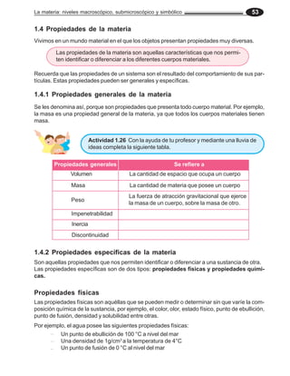 La materia: niveles macroscópico, submicroscópico y simbólico 53
1.4 Propiedades de la materia
Vivimos en un mundo material en el que los objetos presentan propiedades muy diversas.
Las propiedades de la materia son aquellas características que nos permi-
ten identificar o diferenciar a los diferentes cuerpos materiales.
Se les denomina así, porque son propiedades que presenta todo cuerpo material. Por ejemplo,
la masa es una propiedad general de la materia, ya que todos los cuerpos materiales tienen
masa.
1.4.1 Propiedades generales de la materia
Se refiere a
Propiedades generales
Volumen
Masa
Peso
La cantidad de espacio que ocupa un cuerpo
La cantidad de materia que posee un cuerpo
La fuerza de atracción gravitacional que ejerce
la masa de un cuerpo, sobre la masa de otro.
Inercia
Impenetrabilidad
Actividad 1.26 Con la ayuda de tu profesor y mediante una lluvia de
ideas completa la siguiente tabla.
1.4.2 Propiedades específicas de la materia
Las propiedades físicas son aquéllas que se pueden medir o determinar sin que varíe la com-
posición química de la sustancia, por ejemplo, el color, olor, estado físico, punto de ebullición,
punto de fusión, densidad y solubilidad entre otras.
Propiedades físicas
Un punto de ebullición de 100 °C a nivel del mar
Una densidad de 1g/cm3
a la temperatura de 4°C
Un punto de fusión de 0 °C al nivel del mar
Por ejemplo, el agua posee las siguientes propiedades físicas:
Las propiedades específicas son de dos tipos: propiedades físicas y propiedades quími-
cas.
Son aquellas propiedades que nos permiten identificar o diferenciar a una sustancia de otra.
Discontinuidad
Recuerda que las propiedades de un sistema son el resultado del comportamiento de sus par-
tículas. Estas propiedades pueden ser generales y específicas.
 