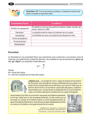 Química General
54
Actividad 1.27 Con la ayuda de tu profesor y mediante una lluvia de
ideas completa la siguiente tabla.
Densidad
La densidad es una propiedad física que caracteriza a las sustancias y se expresa como la
masa de una sustancia por unidad de volumen. Las unidades en que se expresa son, g/cm3
, g/
mL, g/L, Kg/m3
y su expresión matemática es:
Donde:
m = masa del cuerpo
v = volumen ocupado por la masa del cuerpo
Arquímedes duró días sin encontrar respuesta al problema planteado
por el rey, hasta que un día al estarse bañando, se dió cuenta que al
sumergir su cuerpo en la bañera había un cierto desplazamiento de
agua.Al analizar el fenómeno, encontró que el agua desplazada al entrar
su cuerpo en la bañera, era igual al peso de su cuerpo.
¿Sabías qué ... en el siglo III a de C. según la historia el rey Hierón
de Siracusa, hizo entrega de ciertas cantidades de oro y plata a un
joyero de la ciudad para que le fabricara una corona? Sólo que al
termino de la misma, el rey Hierón, desconfió del joyero y solicitó a
Arquímedes que, conservando la integridad de la corona determi-
nase si se había utilizado la cantidad de oro y plata entregada.
Grabado que representa a Arquímides
Historia de la humanidad. Renacimiento y
humanismo, Laurousse, Barcelona,1997.
se refiere a:
Propiedades físicas
Estado de agregación
El estado en que se encuentra la materia: sólido, líquido, ga-
seoso, plasma y CBE.
Densidad La relación entre la masa y el volumen de un cuerpo.
Solubilidad La facilidad con que una sustancia se disuelve en otra.
Punto de ebullición
Punto de fusión
Maleabilidad
d =
m
v
 