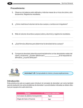 Química General
56
Procedimiento:
1. Observa si la balanza está calibrada y mide las masas de un trozo de cobre y otro
de aluminio. Registra los resultados.
2. ¿Cómo medirías el volumen de los dos cuerpos, si ambos son irregulares?
3. Mide el volumen de ambos cuerpos (cobre y aluminio) y registra los resultados.
4. ¿Qué fórmula utilizarías para determinar la densidad de los cuerpos?
5. Compara la densidad obtenida experimentalmente con las densidades reales del
cobre y el aluminio. ¿Existen diferencias?________________Si la respuesta es
afirmativa, ¿a qué la atribuyes?
Actividad 1.29 Compruebalo tú mismo y busca explicaciones.
Introducción
Esta práctica de aula se sugiere para introducir el concepto de densidad, así como también
para la resolución de varios problemas de densidad. Las actividades indicadas se deben efec-
tuar por equipos de cuatro alumnos.
Equipo Cuerpos materiales
2 envases de plástico transparente
2 ligas de hule o 2 huevos
Agua
Sal
 