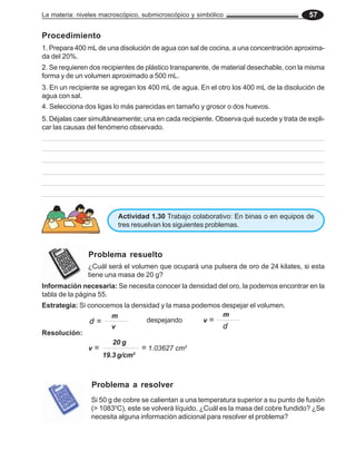 La materia: niveles macroscópico, submicroscópico y simbólico 57
Procedimiento
1. Prepara 400 mL de una disolución de agua con sal de cocina, a una concentración aproxima-
da del 20%.
2. Se requieren dos recipientes de plástico transparente, de material desechable, con la misma
forma y de un volumen aproximado a 500 mL.
3. En un recipiente se agregan los 400 mL de agua. En el otro los 400 mL de la disolución de
agua con sal.
4. Selecciona dos ligas lo más parecidas en tamaño y grosor o dos huevos.
5. Déjalas caer simultáneamente; una en cada recipiente. Observa qué sucede y trata de expli-
car las causas del fenómeno observado.
Actividad 1.30 Trabajo colaborativo: En binas o en equipos de
tres resuelvan los siguientes problemas.
Problema resuelto
¿Cuál será el volumen que ocupará una pulsera de oro de 24 kilates, si esta
tiene una masa de 20 g?
Información necesaria: Se necesita conocer la densidad del oro, la podemos encontrar en la
tabla de la página 55.
Estrategia: Si conocemos la densidad y la masa podemos despejar el volumen.
d =
m
v d
m
v =
despejando
Resolución:
19.3 g/cm3
20 g
v = = 1.03627 cm3
Si 50 g de cobre se calientan a una temperatura superior a su punto de fusión
(> 10830
C), este se volverá líquido. ¿Cuál es la masa del cobre fundido? ¿Se
necesita alguna información adicional para resolver el problema?
Problema a resolver
 