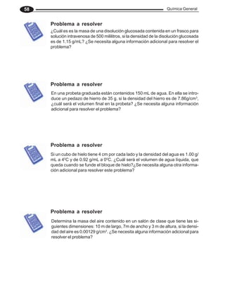 Química General
58
En una probeta graduada están contenidos 150 mL de agua. En ella se intro-
duce un pedazo de hierro de 35 g, si la densidad del hierro es de 7.86g/cm3
,
¿cuál será el volumen final en la probeta? ¿Se necesita alguna información
adicional para resolver el problema?
Determina la masa del aire contenido en un salón de clase que tiene las si-
guientes dimensiones: 10 m de largo, 7m de ancho y 3 m de altura, si la densi-
dad del aire es 0.00129 g/cm3
. ¿Se necesita alguna información adicional para
resolver el problema?
¿Cuál es es la masa de una disolución glucosada contenida en un frasco para
solución intravenosa de 500 mililitros, si la densidad de la disolución glucosada
es de 1.15 g/mL? ¿Se necesita alguna información adicional para resolver el
problema?
Si un cubo de hielo tiene 4 cm por cada lado y la densidad del agua es 1.00 g/
mL a 40
C y de 0.92 g/mL a 00
C. ¿Cuál será el volumen de agua líquida, que
queda cuando se funde el bloque de hielo?¿Se necesita alguna otra informa-
ción adicional para resolver este problema?
Problema a resolver
Problema a resolver
Problema a resolver
Problema a resolver
 