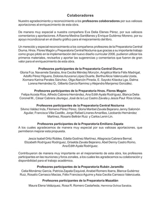 Nuestro agradecimiento y reconocimiento a los profesores colaboradores por sus valiosas
aportaciones al enriquecimiento de esta obra.
De manera muy especial a nuestra compañera Eva Delia Elenes Pérez, por sus valiosos
comentarios y aportaciones. A Rasma Medina Santillanes y Enrique Gutiérrez Moreno, por su
apoyo incondicional en el diseño gráfico para el mejoramiento del libro.
Un merecido y especial reconocimiento a los compañeros profesores de la Preparatoria Central
Diurna, Hnos. Flores Magón y Preparatoria Central Nocturna que gracias a su importante trabajo
como grupo piloto en la implementación del nuevo diseño curricular 2006, pudieron utilizar los
primeros materiales, revisarlos y aportar las sugerencias y comentarios que fueron de gran
valor para el enriquecimiento de esta obra.
Profesores participantes de la Preparatoria Central Diurna
Gloria Fca. Navarrete Sarabia,Ana Cecilia Méndez Monzón, Angélica María Félix Madrigal,
Adolfo Pérez Higuera, Dolores Azucena López Duarte, BerthaAlicia Valenzuela Uzeta,
Xiomara Karina Perales Sánchez, Olga Alarcón Pineda, E. Sayoko Kitaoka Lga, Dalma
Lorena Hernández Q., Gilberto García Ramírez yAlejandra Manjarrez González.
Profesores participantes de la Preparatoria Hnos. Flores Magón
Felipa Acosta Ríos,Alfredo Cabrera Hernández,Ana Edith Ayala Rodríguez, Blanca Delia
Coronel M., César Cabrera Jáuregui, José de la Luz Castro Zavala y Jesús Paul Ríos Urias.
Profesores participantes de la Preparatoria Central Nocturna
Silvino Valdez Inda, Filomeno Pérez Pérez, Gloria Maribel Zavala Bejarano Jenny Salomón
Aguilar, Francisca Villa Castillo, Jorge Rafael Linares Amarillas, Leobardo Hernández
Martínez, Rosario Beltrán Ruiz y Carlos Lenin Lin.
Profesores participantes de la Preparatoria Emiliano Zapata
A los cuales agradecemos de manera muy especial por sus valiosas aportaciones, que
permitieron mejorar esta propuesta.
Jesús Isabel Ortiz Robles, Edelia Godínez Martínez,Altagracia Cabrera Bernal,
Elizabeth Rodríguez Rodríguez, Griselda Zavala Bejarano,Abel Denny Castro Romo,
Ana EdithAyala Rodríguez.
Contribuyeron de manera muy importante en el mejoramiento de esta obra, los profesores
participantes en las reuniones y foros zonales, a los cuales les agradecemos su colaboración y
disponibilidad para el trabajo académico.
Colaboradores
Profesores participantes de la Preparatoria Rubén Jaramillo
Celia Monárrez García, Patricia Zapata Esquivel,Anabel Romero Ibarra, Blanca Gutiérrez
Ruiz, Rosalío Carrasco Macias, Félix FranciscoAguirre y Asia Cecilia Carrasco Valenzuela.
Maura Elena Velázquez, Rosa R. Romero Castañeda, Herminia Ochoa Sarabia.
Profesores participantes de la Preparatoria Mazatlán
 