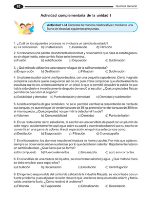 Química General
62
Actividad complementaria de la unidad I
1. ¿Cuál de los siguientes procesos no involucra un cambio de estado?
a) La combustión b) Cristalización c) Destilación d) Filtración
2. Si colocamos una pastilla desodorante en el clóset y observamos que pasa al estado gaseo-
so sin dejar huella, este cambio físico se le denomina...
a) Fusión b) solidificación c) Deposición d) Sublimación
3. ¿Qué método utilizarías para separar el agua de la sal humedecida?
a) Evaporación b) Destilación c) Filtración d) Sublimación
4. Un pícaro escultor cubrió una figura de plata, con una pequeña capa de oro. Cierto magnate
compró la escultura que le aseguraron ser de oro puro. Para comprobar que efectivamente la
escultura era de oro, ordenó calentarla en un crisol, lo que le permitió descubrir la estafa de que
había sido objeto e inmediatamente después demandó al escultor. ¿Qué propiedades físicas
permitieron descubrir el engaño?
a) Solubilidad y densidad b) Punto de fusión y densidad c) Densidad y sublimación
5.Acierta compañía de gas doméstico no se le permitió cambiar la presentación de venta de
sus tanques, ya que en lugar de vender tanques de 30 kg, pretendía vender tanques de 30 litros
al mismo precio. ¿Qué propiedad nos permitiría detectar el fraude?
a) Volumen b) Compresibilidad c) Densidad d) Punto de fusión
6. En un restaurante cierto estudiante, al escribir en una servilleta de papel con un plumín de
color negro, accidentalmente cayó agua sobre su papel y asombrado observó que su escrito se
convertía en una gama de colores. Aesta separación, en química se le conoce como:
a) Destilación b) Evaporación c) Filtración d) Cromatografía
7. En el laboratorio, los alumnos mezclaron limadura de hierro y azufre. Por más que agitaron,
siempre se observaron ambas sustancias por lo que decidieron calentar. Rápidamente notaron
un cambio de color. ¿Qué fue lo que se formó?
a) Un compuesto b) Nuevos elementos c) Una mezcla d) a y b son correctas
8. En el análisis de una mezcla de líquidos, se encontraron alcohol y agua. ¿Qué método físico
se debe emplear para separarlos?
a) Ebullición b) Decantación c) Destilación d) Centrifugación
9. El ingeniero responsable del control de calidad de la industria Mazeite, se encontraba con un
fuerte problema, pues al pasar revisión observó que uno de los tanques estaba abierto y había
caído una fuerte lluvia. ¿Cómo resolvió el problema?
a) Filtrando b) Evaporando c) Cristalizando d) Decantando
Actividad 1.34 Contesta de manera colaborativa o mediante una
lluvia de ideas las siguientes preguntas.
 