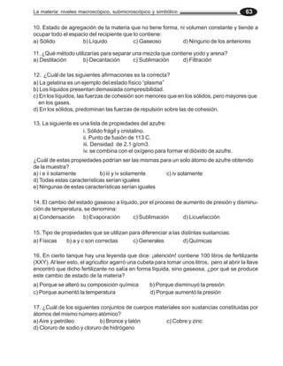 La materia: niveles macroscópico, submicroscópico y simbólico 63
¿Cuál de estas propiedades podrían ser las mismas para un solo átomo de azufre obtenido
de la muestra?
a) i e ii solamente b) iii y iv solamente c) iv solamente
d) Todas estas características serían iguales
e) Ningunas de estas características serían iguales
10. Estado de agregación de la materia que no tiene forma, ni volumen constante y tiende a
ocupar todo el espacio del recipiente que lo contiene:
a) Sólido b) Líquido c) Gaseoso d) Ninguno de los anteriores
11. ¿Qué método utilizarías para separar una mezcla que contiene yodo y arena?
a) Destilación b) Decantación c) Sublimación d) Filtración
12. ¿Cuál de las siguientes afirmaciones es la correcta?
a) La gelatina es un ejemplo del estado físico “plasma”
b) Los líquidos presentan demasiada compresibilidad.
c) En los líquidos, las fuerzas de cohesión son menores que en los sólidos, pero mayores que
en los gases.
d) En los sólidos, predominan las fuerzas de repulsión sobre las de cohesión.
13. La siguiente es una lista de propiedades del azufre:
i. Sólido frágil y cristalino.
ii. Punto de fusión de 113 C.
iii. Densidad de 2.1 g/cm3.
iv. se combina con el oxígeno para formar el dióxido de azufre.
14. El cambio del estado gaseoso a líquido, por el proceso de aumento de presión y disminu-
ción de temperatura, se denomina:
a) Condensación b) Evaporación c) Sublimación d) Licuefacción
15. Tipo de propiedades que se utilizan para diferenciar a las distintas sustancias:
a) Físicas b) a y c son correctas c) Generales d) Químicas
16. En cierto tanque hay una leyenda que dice: ¡atención! contiene 100 litros de fertilizante
(XXY).Al leer esto, el agricultor agarró una cubeta para tomar unos litros, pero al abrir la llave
encontró que dicho fertilizante no salía en forma líquida, sino gaseosa, ¿por qué se produce
este cambio de estado de la materia?
a) Porque se alteró su composición química b) Porque disminuyó la presión
c) Porque aumentó la temperatura d) Porque aumentó la presión
17. ¿Cuál de los siguientes conjuntos de cuerpos materiales son sustancias constituidas por
átomos del mismo número atómico?
a) Aire y petróleo b) Bronce y latón c) Cobre y zinc
d) Cloruro de sodio y cloruro de hidrógeno
 