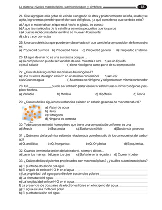 La materia: niveles macroscópico, submicroscópico y simbólico 65
24. Si se agregan unas gotas de vainilla a un globo de látex y posteriormente se infla, se ata y se
agita, lograremos percibir que el olor sale del globo, ¿a qué consideras que se deba esto?
a) A que el material con el que está hecho el globo, es poroso
b) A que las moléculas de la vainillina son más pequeñas que los poros
c)Aque las moléculas de la vainillina se mueven libremente
d) a,b y c son correctas
25. Una característica que puede ser observada sin que cambie la composición de la muestra
es:
a) Propiedad química b) Propiedad física c) Propiedad general d) Propiedad cristalina
26. El agua de mar no es una sustancia porque ...
a) su composición puede ser variable de una muestra a otra b) es un líquido
c) está salada d) tiene hidrógeno como parte de su composición
27. ¿Cuál de las siguientes mezclas es heterogénea?
a) Una muestra de argón e hierro en un mismo contenedor b)Azucar
c)Azúcar en agua d) Muestras de nitrógeno y oxígeno en un mismo contenedor
28. Un _____________puede ser utilizado para visualizar estructuras submicroscópicas y ex-
plicar hechos.
a) Variable b) Modelo c) Hipótesis d) Teoría
29. ¿Cuáles de las siguientes sustancias existen en estado gaseoso de manera natural?
a) Vapor de agua
b) Helio
c) Hidrógeno
d) Ninguna es correcta
30. Todo cuerpo material homogéneo que tiene una composición uniforme es una
a) Mezcla b) Sustancia c) Sustancia sólida d)Sustancia gaseosa
31. ¿Qué rama de la química está más relacionada con el estudio de los compuestos del carbo-
no?
a) Q. analítica b) Q. inorgánica b) Q. Orgánica d) Bioquímica.
32. Cuando termina la sesión de laboratorio, siempre debes...
a) Lavar tus manos b) Lavar tus ojos c) Bañarte en la regadera d) Comer y beber
33. ¿Cuáles de las siguientes propiedades son macroscópicas? ¿y cuáles submicroscópicas?
a) El punto de ebullición del agua
b) El ángulo de enlace H-O-H en el agua
c) La propiedad del agua para disolver sustancias polares
d) La densidad del agua
e) La longitud del enlace H-O en el agua
f) La presencia de dos pares de electrones libres en el oxígeno del agua
g) El agua es una molécula polar
h) El punto de fusión del agua
 