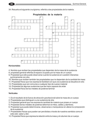 Química General
66
34. Resuelva el siguiente crucigrama, referido a las propiedades de la materia.
Propiedades de la materia
Horizontales
4. Nombre que reciben las propiedades que dependen de la masa de la sustancia
8. propiedad general referida al espacio ocupado por la masa de un cuerpo
9. Propiedad que sólo puede observarse cuando la sustancia en cuestión interactúa
químicamente con otra
10. Nombre que reciben también las propiedades que no dependen de la cantidad de masa
11. Propiedad física que nos expresa la facilidad con que una sustancia se disuelve en otra
13. Propiedades que son comunes a cualquier tipo de cuerpo material
14. Propiedad de algunas sustancias que las hace capaces de arder
15. Propiedad física de los metales de poderse laminar
Verticales
1. Es el resultado de la fuerza de atracción gravitacional sobre la masa de un cuerpo
2. Propiedades que distinguen a una sustancia de otra
3. Propiedad general que nos expresa la cantidad de materia que posee un cuerpo
5. Propiedad de los metales de poderse deformar en hilos, cables y alambres.
6. Propiedad que puede determinarse, observarse o manipularse sin alterar la composición
de la sustancia
7. Propiedades físicas que pueden ser percibidas a través de nuestros sentidos como el
color,olor, sabor y olor.
12. Propiedad física que expresa la relación entre la masa y el volumen de un cuerpo
 