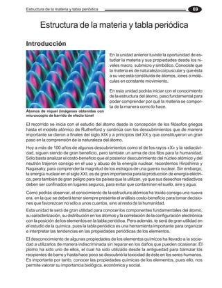 Estructura de la materia y tabla periódica 69
Estructura de la materia y tabla periódica
En la unidad anterior tuviste la oportunidad de es-
tudiar la materia y sus propiedades desde los ni-
veles macro, submicro y simbólico. Conociste que
la materia es de naturaleza corpuscular y que ésta
a su vez está constituida de átomos, iones o molé-
culas en constante movimiento.
En esta unidad podrás iniciar con el conocimiento
de la estructura del átomo, paso fundamental para
poder comprender por qué la materia se compor-
ta de la manera como lo hace.
El recorrido se inicia con el estudio del átomo desde la concepción de los filósofos griegos
hasta el modelo atómico de Rutherford y continúa con los descubrimientos que de manera
importante se dieron a finales del siglo XIX y a principios del XX y que constituyeron un gran
paso en la comprensión de la naturaleza del átomo.
Hoy a más de 100 años de algunos descubrimientos como el de los rayos «X» y la radiactivi-
dad, siguen siendo de gran beneficio, pero también un arma de dos filos para la humanidad.
Sólo basta analizar el costo-beneficio que el posterior descubrimiento del núcleo atómico y del
neutrón trajeron consigo en el uso y abuso de la energía nuclear, recordemos Hiroshima y
Nagasaky, para comprender la magnitud de los estragos de una guerra nuclear. Sin embargo,
la energía nuclear en el siglo XXI, es de gran importancia para la producción de energía eléctri-
ca, pero también de gran peligro para los países que la utilizan, ya que sus desechos radiactivos
deben ser confinados en lugares seguros, para evitar que contaminen el suelo, aire y agua.
Como podrás observar, el conocimiento de la estructura atómica ha traído consigo una nueva
era, en la que se deberá tener siempre presente el análisis costo-beneficio para tomar decisio-
nes que favorezcan no sólo a unos cuantos, sino al resto de la humanidad.
Esta unidad te será de gran utilidad para conocer los componentes fundamentales del átomo,
su caracterización, su distribución en los átomos y la correlación de la configuración electrónica
con la posición de los elementos en la tabla periódica. Pero además, te será de gran utilidad en
el estudio de la química, pues la tabla periódica es una herramienta importante para organizar
e interpretar las tendencias en las propiedades periódicas de los elementos.
El desconocimiento de algunas propiedades de los elementos químicos ha llevado a la socie-
dad a utilizarlos de manera indiscriminada sin reparar en los daños que pueden ocasionar. El
plomo ha sido uno de ellos, el cual ha sido utilizado desde la antiguedad para barnizar los
recipientes de barro y hasta hace poco se descubrió la toxicidad de éste en los seres humanos.
Es importante por tanto, conocer las propiedades químicas de los elementos, pues ello, nos
permite valorar su importancia biológica, económica y social.
Introducción
Átomos de níquel (imágenes obtenidas con
microscopio de barrido de efecto túnel
 