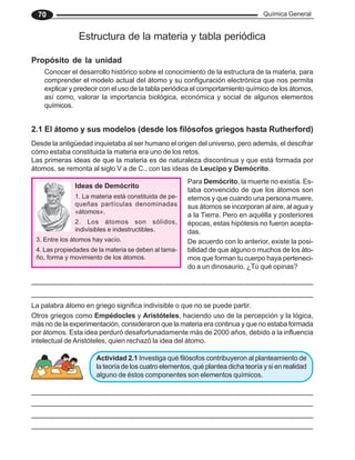 Química General
70
Ideas de Demócrito
1. La materia está constituida de pe-
queñas partículas denominadas
«átomos».
2. Los átomos son sólidos,
indivisibles e indestructibles.
3. Entre los átomos hay vacío.
4. Las propiedades de la materia se deben al tama-
ño, forma y movimiento de los átomos.
Estructura de la materia y tabla periódica
Propósito de la unidad
2.1 El átomo y sus modelos (desde los filósofos griegos hasta Rutherford)
Desde la antigüedad inquietaba al ser humano el origen del universo, pero además, el descifrar
cómo estaba constituida la materia era uno de los retos.
Las primeras ideas de que la materia es de naturaleza discontinua y que está formada por
átomos, se remonta al siglo V a de C., con las ideas de Leucipo y Demócrito.
Otros griegos como Empédocles y Aristóteles, haciendo uso de la percepción y la lógica,
más no de la experimentación, consideraron que la materia era continua y que no estaba formada
por átomos. Esta idea perduró desafortunadamente más de 2000 años, debido a la influencia
intelectual de Aristóteles, quien rechazó la idea del átomo.
Para Demócrito, la muerte no existía. Es-
taba convencido de que los átomos son
eternos y que cuando una persona muere,
sus átomos se incorporan al aire, al agua y
a la Tierra. Pero en aquélla y posteriores
épocas, estas hipótesis no fueron acepta-
das.
De acuerdo con lo anterior, existe la posi-
bilidad de que alguno o muchos de los áto-
mos que forman tu cuerpo haya perteneci-
do a un dinosaurio. ¿Tú qué opinas?
La palabra átomo en griego significa indivisible o que no se puede partir.
Actividad 2.1 Investiga qué filósofos contribuyeron al planteamiento de
la teoría de los cuatro elementos, qué plantea dicha teoría y si en realidad
alguno de éstos componentes son elementos químicos.
Conocer el desarrollo histórico sobre el conocimiento de la estructura de la materia, para
comprender el modelo actual del átomo y su configuración electrónica que nos permita
explicar y predecir con el uso de la tabla periódica el comportamiento químico de los átomos,
así como, valorar la importancia biológica, económica y social de algunos elementos
químicos.
 