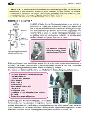 Química General
76
¿Sabías qué…el término serendipia es sinónimo de chiripa y que ambos se utilizan para
denotar que el descubrimiento o solución de un problema, ha sido resuelto de manera
accidental? Un ejemplo de ello, según Umberto Eco, es el descubrimiento deAmérica, así
como el principio de Arquímides y el descubrimiento de los rayos X.
Röentgen y los rayos X
En 1895, Wilhelm Konrad Röentgen trabajaba con un tubo de ra-
yos catódicos, cuando inesperadamente una pantalla fluorescente
que se encontraba fuera del aparato emitió luz. Röentgen concluyó
que del tubo salía un tipo de rayos desconocidos, capaces de atra-
vesar el vidrio, el cartón y la piel. Lo más impactante sucedió cuan-
do agitó su mano entre la fuente de radiación y la pantalla, pudo
ver la sombra de los huesos de su propia mano.
Esto causó revuelo en la sociedad de aquella época, tanto que en Nueva Jersey se discutió la
aprobación de una ley que prohibiese el uso de prismáticos de rayos X; dado que los misterio-
sos rayos Röentgen eran capaces de atravesar el vestido y el corsé.
Una poesía que describe con bastante exactitud el sentir de aquella época, es la siguiente:
Diagrama del tubo de rayos X
utilizado por Rôentgen.
Las manos de su esposa
fueron las primeras imáge-
nes obtenidas por Röentgen
Los rayos Röentgen, los rayos Röentgen
¿qué es esta locura?
La ciudad está que arde
con la llegada
de los rayos X
estoy aturdido,
horrorizado y asombrado.
Pues ahora,
he oído que verán
a través de la capa y los vestidos e incluso
del corsé
¡Estos pícaros rayos Röentgen!
y actualmente sigue siendo utilizado para examinar huesos rotos, objetos extraños en el cuerpo,
pulmones enfermos, y aún más, para detectar contrabando en aeropuertos y envíos postales.
Este descubrimiento le valió a Röentgen el primer premio Nobel de Física en 1901.
Sin embargo, este descubrimiento pasó a ser una de las
herramientas más importantes en el diagnóstico médico
 