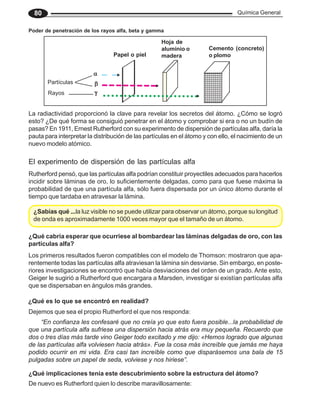 Química General
80
Poder de penetración de los rayos alfa, beta y gamma
1234567890
1234567890
1234567890
1234567890
1234567890
1234567890
1234567890
1234567890
1234567890
1234567890
1234567890
1234567890
1234567890
1234567890
1234567890
○ ○ ○ ○ ○ ○ ○ ○ ○ ○ ○ ○ ○ ○ ○ ○ ○ ○ ○ ○ ○ ○ ○
α
α
α
α
α
β
β
β
β
β
γ
γ
γ
γ
γ
Partículas
Rayos
Papel o piel
Hoja de
aluminio o
madera
Cemento (concreto)
o plomo
La radiactividad proporcionó la clave para revelar los secretos del átomo. ¿Cómo se logró
esto? ¿De qué forma se consiguió penetrar en el átomo y comprobar si era o no un budín de
pasas? En 1911, Ernest Rutherford con su experimento de dispersión de partículas alfa, daría la
pauta para interpretar la distribución de las partículas en el átomo y con ello, el nacimiento de un
nuevo modelo atómico.
El experimento de dispersión de las partículas alfa
Rutherford pensó, que las partículas alfa podrían constituir proyectiles adecuados para hacerlos
incidir sobre láminas de oro, lo suficientemente delgadas, como para que fuese máxima la
probabilidad de que una partícula alfa, sólo fuera dispersada por un único átomo durante el
tiempo que tardaba en atravesar la lámina.
¿Sabías qué ...la luz visible no se puede utilizar para observar un átomo, porque su longitud
de onda es aproximadamente 1000 veces mayor que el tamaño de un átomo.
¿Qué cabría esperar que ocurriese al bombardear las láminas delgadas de oro, con las
partículas alfa?
Los primeros resultados fueron compatibles con el modelo de Thomson: mostraron que apa-
rentemente todas las partículas alfa atraviesan la lámina sin desviarse. Sin embargo, en poste-
riores investigaciones se encontró que había desviaciones del orden de un grado. Ante esto,
Geiger le sugirió a Rutherford que encargara a Marsden, investigar si existían partículas alfa
que se dispersaban en ángulos más grandes.
¿Qué es lo que se encontró en realidad?
“En confianza les confesaré que no creía yo que esto fuera posible...la probabilidad de
que una partícula alfa sufriese una dispersión hacia atrás era muy pequeña. Recuerdo que
dos o tres días más tarde vino Geiger todo excitado y me dijo: «Hemos logrado que algunas
de las partículas alfa volviesen hacia atrás». Fue la cosa más increíble que jamás me haya
podido ocurrir en mi vida. Era casi tan increíble como que disparásemos una bala de 15
pulgadas sobre un papel de seda, volviese y nos hiriese”.
Dejemos que sea el propio Rutherford el que nos responda:
¿Qué implicaciones tenía este descubrimiento sobre la estructura del átomo?
De nuevo es Rutherford quien lo describe maravillosamente:
 