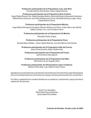 Profesores participantes de la Preparatoria Juan José Ríos
Conrado Alfonso DìazAcosta, Carlos Valdez Miranda
Profesores participantes de laPreparatoria Lázaro Cárdenas
Ribiane Pierre Noél, Juan Gabriel Castro Flores.
Profesores participantes de la Preparatoria Choix
Zenaida Meza Villalba, Carlos Valdez Miranda, ConradoAlfonso Dìaz Acosta
Profesores participantes de la Preparatoria Mochis
Profesores participantes de la Preparatoria Ruiz Cortines
Ángel Rafael Álvarez Paz, WaldoApodaca Medina, María del Rosario Mascareño Mendoza,
Waldo Muñoz Espinoza, Juan Manuel Bojorquez García, Elmidelia Espinoza López, Rosa
Imelda Moreno Flores.
Jorge Alberto Rodríguez Escobedo, Marcos Alfredo Lara Flores, Celso Olais Leal, Alfredo
Valdez Gaxiola, Fco. Lenin Orizaba Franco
Profesores participantes de la Preparatoria CU-Mochis
Reynaldo CastroAngulo
Profesores participantes de la Preparatoria Valle del Carrizo
Jesús Torres Sumbra, Martín Robles Soto
Profesores participantes de la Preparatoria El Fuerte
Jaime Antonio DíazAguirre
Profesores participantes de la Preparatoria San Blas
Del Rosario de los Ángeles Mora
Agradecemos profundamente a los Directivos de la Dirección General de Escuelas Preparatorias
de la Universidad Autónoma de Sinaloa por el apoyo recibido para la publicación de este libro.
Por último, agradecemos a nuestras familias por su paciencia, comprensión y apoyo durante la
realización de esta obra.
Javier Cruz Guardado
María Elena Osuna Sánchez
Jesús Isabel Ortíz Robles
Culiacán de Rosales, Sinaloa, julio de 2008
 