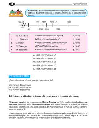 Química General
84
Actividad 2.7 Relaciona las columnas siguiendo la línea del tiempo,
sobre el desarrollo histórico en el conocimiento de la estructura del
átomo.
400 a.C
1803
1895
1896
1897
1898
1910-17
1911
1932
A) IIId1, IVa2, Vb3, IIc4, Ie5
B) IIId1, IVa2, Vc3, IIb4, Ie5
C) IIIa1, IVd2, Vc3, IIb4, Ie5
D) IIId1, IVa2, Vc3, IIe4, Ib5
E) IIIa1, IVe2, Vc3, IIb4, Id5
2.3. Número atómico, número de neutrones y número de masa
El número atómico fue propuesto por Henry Moseley en 1913, y determina el número de
protones presentes en el núcleo de un átomo. Nos indica también, el número de orden o
posición de un elemento en la tabla periódica. De manera general el número atómico se repre-
senta por la letra “Z”.
Los átomos que tienen el mismo valor de Z pertenecen al mismo elemento. El hidrógeno es el
elemento más ligero y su valor de Z=1. Existen elementos con Z, menor o igual a 118; 92 de
ellos son naturales, mientras que el resto han sido creados artificialmente.
Pregunta exploratoria
¿Qué determina el número atómico de un elemento?
a) El número de neutrones
b) El número de electrones
c) El número de protones
I. E. Rutherford
II. J. J. Thomson
III. J. Dalton
IV. W. Röentgen
V. H. Becquerel
a) Descubrimiento de los rayos X
b) Descubrimiento del electrón
c) Descubrimiento de la radiactividad
d) Postuló la teoría atómica
e) Descubrimiento del núcleo atómico
1. 1803
2. 1895
3. 1896
4. 1897
5. 1911
 