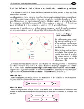 Estructura de la materia y tabla periódica 87
2.3.1 Los isótopos, aplicaciones e implicaciones: beneficios y riesgos
Los isótopos son átomos del mismo elemento que tienen el mismo número atómico pero dife-
rente número de masa.
Los isótopos de un mismo elemento tienen las mismas propiedades químicas, pero son ligera-
mente diferentes en sus propiedades físicas, por ejemplo, los monóxidos de carbono-12 y car-
bono-13 reaccionan con el oxígeno para formar los dióxidos respectivos (propiedad química).
Sin embargo, el monóxido formado por el C-12 tiene un punto de fusión de –199 o
C, mientras
que el formado por C-13 tiene un punto de fusión de –207 o
C (propiedad física).
La existencia de los isótopos es un fenómeno común, ya que la mayoría de los elementos exis-
ten como una mezcla de ellos. El hidrógeno tiene 3 isótopos: el protio, deuterio y tritio.
Los núcleos atómicos de una sustancia radiactiva no son estables y siempre se transforman
espontáneamente en otros núcleos. Al proceso de emisión de energía o de partículas emitidas
por un núcleo recibe el nombre de desintegración radiactiva o simplemente radiactividad.A
las partículas o rayos emitidos se les da el nombre de radiación. Los isótopos que sufren desin-
tegración radiactiva se llaman radionúclidos o radioisótopos. (Ver anexo 2).
La emisión de partículas alfa (α)
α)
α)
α)
α) provoca una disminución de dos unidades en el número atómi-
co y de cuatro unidades en el número de masa.
La emisión de partículas beta (β
β
β
β
β) provoca un aumento en el número atómico, mientras que el
número de masa permanece igual. Esto se debe a que un neutrón se convierte en un protón y un
electrón.
Emisión alfa
Isótopos del hidrógeno:
protio, deuterio y tritio
Emisión beta
El berilio tiene un único isóto-
po estable. Casi todos lo ele-
mentos tienen más de un isóto-
po estable, siendo el estaño
(Sn) el que mayor número de
ellos posee (10).
Un núcleo se considera esta-
ble si no se transforma en 1021
años, pudiendo transformarse
en otros núcleos bajo ciertas
condiciones.
β
β
β
β
β
α
α
α
α
α
 
