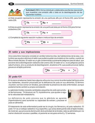 Química General
88
Actividad 2.10 En forma individual o colaborativa escribe las reacciones
que muestran una emisión alfa o beta en la desintegración de los
siguientes núclidos.
a) Esta ecuación representa la emisión de una partícula alfa por el thorio-230, para formar
radio-226.
b) Esta ecuación representa la emisión de una partícula beta por el thorio-234 para formar
protactinio-234.
El radón y sus implicaciones
Una costumbre mexicana consiste en ventilar todos los días, las habitaciones de la casa, cos-
tumbre que ayuda a eliminar el radón que pudiera quedar acumulado en los cuartos, cuando se
filtra a través del piso. El radón es un gas contaminante sumamente peligroso para la salud, que
proviene de la desintegración radiactiva del uranio-238. El radón en sí, no es peligroso para la
salud humana, sino su producto de desintegración, el polonio-218, que puede provocar daños
graves en el tejido pulmonar.
El yodo-131
En la sierra sinaloense hasta hace algunos años era muy común la enfermedad del bocio entre
sus habitantes, situación provocada por la deficiencia de yodo en sus alimentos. El término
«buchón» se hizo común en Sinaloa, para denotar la presencia de esta enfermedad, aunque
posteriormente cambió su propia connotación.
La deficiencia de yodo provoca que la glándula se agrande
(hipertiroidismo) para aumentar su capacidad de extraer y procesar el
yodo en alimentos.
La glándula tiroides necesita cantidades pequeñas de yodo para produ-
cir las hormonas: T4 (tiroxina) y la T3, triyodotironina, que ayudan a regu-
lar la velocidad del metabolismo.
El tratamiento de esta enfermedad puede ser la cirugía, los fármacos y el yodo radiactivo. El
yodo-131 es un isótopo radiactivo muy específico, que actúa destruyendo sólo el tejido tiroideo,
de modo tal, que provoca la disminución de la actividad de la tiroides, éste se administra por vía
oral en disolución acuosa o pastillas, el paciente se recupera entre 8 y 12 semanas.
c) Completa la siguiente reacción nuclear e indica el tipo de emisión:
α
α
α
α
α
 