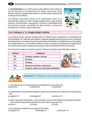Química General
90
La quimioterapia es un término que suele utilizarse para indicar el
uso de fármacos en el tratamiento de células cancerosas. Estos
fármacos tienen la propiedad de interferir en el ciclo celular ocasionando
la destrucción de células.
Los efectos secundarios tanto en la radioterapia como en la
quimioterapia suelen ser: daño a células y tejidos sanos, caída del pelo,
náuseas, enrojecimiento, resequedad, comezón y sensibilidad de la
piel del área tratada, posibilidad de daño celular y mutaciones
hereditarias en óvulos y espermatozoides.
Los isótopos se han utilizado ampliamente en medicina para el diagnóstico y tratamiento de
enfermedades. Son utilizados para obtener imágenes específicas del cuerpo humano, la elección
del radioisótopo y la manera de administrarlo depende del tejido y la facilidad para ser absorbido
por el tejido enfermo. Los beneficios de llevar a cabo un estudio con isótopos para diagnosticar
una enfermedad supera cualquier preocupación por los posibles efectos secundarios.
Los isótopos y la imagenología médica
En el siguiente cuadro se muestran algunos isótopos utilizados para diagnóstico médico.
Actividad 2.11 Contesta de manera individual las siguientes preguntas.
2.Actualmente la masa atómica relativa se determina tomando como referencia la masa patrón
del...
a) oxígeno-16 b) hidrógeno-1 c) carbono-12
3. De los siguientes elementos, ¿cuál consideras que es más factible que presente radiactivi-
dad o emisión espontánea de partículas alfa, beta y rayos gamma?
a) Uranio b) Calcio c) Sodio
1. Los isótopos de un mismo elemento son diferentes en el número de...
a) protones b) electrones c) neutrones
4. Se emplea para determinar la edad de los fósiles.
a) Oxígeno-16 b) Hidrógeno-1 c) Carbono-14
Isótopo Imágenes
99
Tc Tiroides, cerebro, riñones
201
Tl Corazón
123
I Tiroides
67
Ga Diversos tumores y abscesos
18
F Cerebro, sitios con actividad metabólica
 