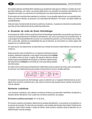 Química General
98
El modelo atómico de Niels Bohr plantea que el electrón sólo gira en órbitas o niveles de ener-
gía bien definidos, por tanto, se puede determinar con precisión la posición del electrón con
respecto al núcleo, lo cual entra en contradicción con el principio de incertidumbre.
El principio de incertidumbre plantea lo contrario: no es posible determinar con exactitud per-
fecta y al mismo tiempo, la posición y la velocidad del electrón. Por tanto, se debe hablar de
probabilidades.
Este principio fundamental de la teoría atómica moderna, muestra la inherente incertidumbre
que hay en las mediciones de los sistemas atómicos.
4. Ecuación de onda de Erwin Schrödinger
A principios de 1926, el físico austríaco Erwin Schrödinger desarrolló una ecuación que toma en
cuenta el comportamiento ondulatorio del electrón, así como el principio de incertidumbre, el
cual sugiere la imposibilidad de conocer con exactitud la posición y el movimiento de un elec-
trón y para ello, plantea la probabilidad de que el electrón se encuentre en cierta región del
espacio en un instante dado.
En esta teoría, los electrones se describen por ciertas funciones matemáticas o funciones de
onda (ψ).
Esta ecuación sitúa al electrón en un espacio tridimensional en
el plano cartesiano espacial, a esa regíón se le denomina orbital
y se define como la zona o región del espacio atómico donde
existe mayor probabilidad de localizar un electrón determinado.
De esta forma el orbital se convierte en una nube difusa alrede-
dor del núcleo.
Al resolver la ecuación de Schrödinger, para un electrón en un espacio tridimensional, se em-
plean tres números cuánticos (n, l , m), estos números sólo pueden tener ciertas combinacio-
nes de valores.
Números cuánticos
Los números cuánticos, son valores numéricos enteros que permiten identificar al electrón y
situarlo dentro del átomo. Son cuatro los números cuánticos: n, l, m y s.
En este nivel no preocupa el tratamiento matémático de la ecuación de onda, pero es importan-
te conocer sus implicaciones para poder comprender el nuevo modelo atómico.
El número cuántico principal: n = 1, 2, 3, 4...
El numero cuántico principal n, determina la energía del electrón, un aumento en n significa un
aumento de energía. El valor de n es también una medida del tamaño del orbital. Puede tener
cualquier valor entero desde 1 hasta el infinito. Este número cuántico sitúa al electrón en un
determinado nivel de energía.
h 2
8 π 2
m
{δ 2
ψ
δ x 2
+
δ 2
ψ
δ y 2
+
δ 2
ψ
δ z 2 }= Eψ
 