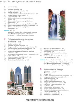 http://librosysolucionarios.net/
6.3 Energía de ionización 188
6.4 Energías de ionización más altas 191
6.5 Afinidad electrónica 192
6.6 Los enlaces iónicos y la formación de sólidos iónicos 194
6.7 Energías de red en sólidos iónicos 197
6.8 La regla del octeto 199
6.9 Química de los elementos del grupo 1A: Metales
alcalinos 201
6.10 Química de los elementos del grupo 2A: Metales
alcalinotérreos 205
6.11 Química de los elementos del grupo 3A: Aluminio 208
6.12 Química de los elementos del grupo 7A: Halógenos 210
6.13 Química de los elementos del grupo 8A:
Gases nobles 213
Interludio Sal 216
Resumen • Términos clave • Problemas de conceptos
clave • Problemas por secciones • Problemas
del capítulo • Problemas de conceptos múltiples
7 Enlaces covalentes y estructura
molecular 223
7.1 El enlace covalente 223
7.2 Fuerzas de los enlaces covalentes 224
7.3 Comparación de compuestos iónicos y covalentes 226
7.4 Enlaces covalentes polares: Electronegatividad 226
7.5 Estructuras electrónicas de puntos 229
7.6 Estructuras electrónicas de puntos para moléculas
poliatómicas 232
7.7 Las estructuras electrónicas de puntos y la resonancia 238
7.8 Cargas formales 240
7.9 Formas moleculares: El modelo RPECV 242
7.10 Teoría del enlace valencia 250
7.11 Hibridación y orbitales híbridos sp3
251
7.12 Otros tipos de orbitales híbridos 253
7.13 Teoría del orbital molecular: La molécula
de hidrógeno 256
7.14 Teoría del orbital molecular: Otras moléculas
diatómicas 259
7.15 Combinación de las teorías del enlace valencia
y del orbital molecular 262
Interludio Forma molecular, orientación y medicamentos 263
Resumen • Términos clave • Problemas de conceptos
clave • Problemas por secciones • Problemas
del capítulo • Problemas de conceptos múltiples
8 Termoquímica: Energía
química 273
8.1 Energía 273
8.2 Cambios de energía y conservación de la energía 274
8.3 Energía interna y funciones de estado 276
8.4 Trabajo de expansión 278
8.5 Energía y entalpía 280
8.6 El estado termodinámico estándar 282
8.7 Entalpías de cambio físico y químico 283
8.8 Calorimetría y capacidad calorífica 285
8.9 Ley de Hess 289
8.10 Calores estándar de formación 292
8.11 Energías de disociación de enlace 294
8.12 Combustibles fósiles, eficiencia del combustible
y calores de combustión 296
8.13 Introducción a la entropía 298
8.14 Introducción a la energía libre 301
x C O N T E N I D O
www.FreeLibros.org
.
http://librosysolucionarios.net/
http://librosysolucionarios.net/
 