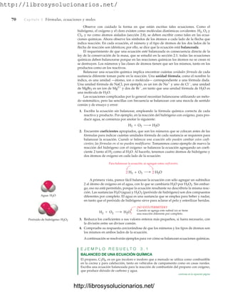 http://librosysolucionarios.net/
70 Capítulo 3 Fórmulas, ecuaciones y moles
Observe con cuidado la forma en que están escritas tales ecuaciones. Como el
hidrógeno, el oxígeno y el cloro existen como moléculas diatómicas covalentes: H2, O2 y
Cl2, y no como átomos aislados (sección 2.8), se deben escribir como tales en las ecua-
ciones químicas. Ahora observe los símbolos de los átomos a cada lado de la flecha que
indica reacción. En cada ecuación, el número y el tipo de átomos de los dos lados de la
flecha de reacción son idénticos; por ello, se dice que la ecuación está balanceada.
El requerimiento de que una ecuación esté balanceada es consecuencia directa de la
ley de la conservación de la masa, que se estudió en la sección 2.1: todas las ecuaciones
químicas deben balancearse porque en las reacciones químicas los átomos no se crean ni
se destruyen. Los números y las clases de átomos tienen que ser los mismos, tanto en los
productos como en los reactivos.
Balancear una ecuación química implica encontrar cuántas unidades fórmula de cada
sustancia diferente toman parte en la reacción. Una unidad fórmula, como el nombre lo
indica, es una unidad —átomo, ion o molécula— correspondiente a una fórmula dada.
Una unidad fórmula de NaCl, por ejemplo, es un ion de Na
y uno de Cl
, una unidad
de MgBr2 es un ion de Mg2
y dos de Br
, en tanto que una unidad fórmula de H2O es
una molécula de H2O.
Las ecuaciones complicadas por lo general necesitan balancearse utilizando un méto-
do sistemático, pero las sencillas con frecuencia se balancean con una mezcla de sentido
común y de ensayo y error:
1. Escriba la ecuación sin balancear, empleando la fórmula química correcta de cada
reactivo y producto. Por ejemplo, en la reacción del hidrógeno con oxígeno, para pro-
ducir agua, se comienza por anotar lo siguiente:
2. Encuentre coeficientes apropiados, que son los números que se colocan antes de las
fórmulas para indicar cuántas unidades fórmula de cada sustancia se requieren para
balancear la ecuación. Cuando se balancea una ecuación sólo pueden cambiar estos coefi-
cientes; las fórmulas en sí no pueden modificarse. Tomaremos como ejemplo de nuevo la
reacción del hidrógeno con el oxígeno: se balancea la ecuación agregando un coefi-
ciente 2 tanto al H2 como al H2O. Al hacerlo, tenemos cuatro átomos de hidrógeno y
dos átomos de oxígeno en cada lado de la ecuación:
H2 + O2 ¡ H2O
Para balancear la ecuación, se agregan estos coeficientes.
2 H2O
2 H2 + O2
 O2
H2 H2O2
¡NO ESTÁ PERMITIDO!
Cuando se agrega este subnd ice se tiene
una reacción diferente por completo.
Agua: H2O
Peróxido de hidrógeno: H2O2
A primera vista, parece fácil balancear la ecuación con sólo agregar un subíndice
2 al átomo de oxígeno en el agua, con lo que se cambiaría H2O por H2O2. Sin embar-
go, eso no está permitido, porque la ecuación resultante no describiría la misma reac-
ción. Las sustancias H2O (agua) y H2O2 (peróxido de hidrógeno) son dos compuestos
diferentes por completo. El agua es una sustancia que se emplea para beber y nadar,
en tanto que el peróxido de hidrógeno sirve para aclarar el pelo y esterilizar heridas.
3. Reduzca los coeficientes a sus valores enteros más pequeños, si fuera necesario, con
la división entre un divisor común.
4. Compruebe su respuesta cerciorándose de que los números y los tipos de átomos son
los mismos en ambos lados de la ecuación.
Acontinuación se resolverán ejemplos para ver cómo se balancean ecuaciones químicas.
E J E M P L O R E S U E L T O 3 . 1
BALANCEO DE UNA ECUACIÓN QUÍMICA
El propano, C3H8, es un gas incoloro e inodoro que a menudo se utiliza como combustible
en la cocina y para calefacción, tanto en vehículos de campamento como en casas rurales.
Escriba una ecuación balanceada para la reacción de combustión del propano con oxígeno,
que produce dióxido de carbono y agua.
continúa en la siguiente página
www.FreeLibros.org
.
http://librosysolucionarios.net/
http://librosysolucionarios.net/
 
