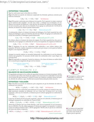 http://librosysolucionarios.net/
3.1 B A L A N C E O D E E C U A C I O N E S Q U Í M I C A S 71
ESTRATEGIA Y SOLUCIÓN
Siga los cuatro pasos que se describen en el libro:
Paso 1 Escriba la ecuación sin balancear empleando las fórmulas químicas correctas para
todas las sustancias:
Paso 2 Encuentre coeficientes para balancear la ecuación. Por lo general, es mejor comenzar
con la sustancia más compleja —en este caso, C3H8— y trabajar con un elemento a la vez.
Observe la ecuación sin balancear y note que hay tres átomos de carbono en el lado izquier-
do de la ecuación, pero sólo uno en el derecho. Si se agrega un coeficiente de 3 al CO2 de la
derecha, los átomos de carbono quedan balanceados.
A continuación, observe el número de átomos de hidrógeno. En el lado izquierdo hay ocho
átomos de hidrógeno, pero en el derecho sólo dos (en el H2O). Al agregar un coeficiente de 4
al H2O de la derecha, el hidrógeno queda balanceado.
Por último, observe el número de átomos de oxígeno. En el lado izquierdo hay dos, pero en
el derecho, 10; al agregar un coeficiente de 5 al O2 en la izquierda, los oxígenos se balancean:
Paso 3 Asegúrese de que los coeficientes estén reducidos a sus valores enteros más
pequeños. De hecho, nuestra respuesta es correcta, pero por ensayo y error quizá se hubiera
llegado a una respuesta diferente:
Aunque la ecuación anterior se encuentra balanceada, los coeficientes no son los números
enteros más pequeños. Es necesario dividir todos los coeficientes entre 2 para llegar a la
ecuación final.
Paso 4 Compruebe su respuesta. Cuente los números y las clases de átomos en ambos lados
de la ecuación para asegurarse de que son los mismos:
2 C3H8 + 10 O2 ¡ 6 CO2 + 8 H2O
C3H8 + 5 O2 ¡ 3 CO2 + 4 H2O Balanceada para el C, el H, y el O
C3H8 + O2 ¡ 3 CO2 + 4 H2O Balanceada para el C y el H
C3H8 + O2 ¡ 3 CO2 + H2O Balanceada para el C
C3H8 + O2 ¡ CO2 + H2O Sin balancear
H2O
CO2
O2
Propano
䉱 El propano se utiliza como
combustible en estufas de
campamento y casas rurales.
En este lado hay 3 átomos de C,
8 de H y 10 de O
3 CO2 + 4 H2O
En este lado hay 3 átomos de C,
8 de H y 10 de O
C3H8 + 5 O2
E J E M P L O R E S U E L T O 3 . 2
BALANCEO DE UNA ECUACIÓN QUÍMICA
El ingrediente principal en los cerillos de seguridad comunes es el clorato de potasio, KClO3,
una sustancia que actúa como fuente de oxígeno en las reacciones de combustión. Su reacción
con el azúcar de mesa (sacarosa, C12H22O11) ocurre con violencia y produce cloruro de pota-
sio, dióxido de carbono y agua. Escriba una ecuación balanceada para dicha reacción.
ESTRATEGIA Y SOLUCIÓN
Paso 1 Escriba la ecuación sin balancear, pero asegúrese de que las fórmulas de todas las
sustancias son correctas:
Paso 2 Encuentre los coeficientes para balancear la ecuación, primero la sustancia más com-
pleja (sacarosa); considere un elemento a la vez. Como hay 12 átomos de C en el lado
izquierdo y sólo uno en el derecho, se balancea para el carbono agregando un coeficiente de
12 al CO2:
Como hay 22 átomos de H en la parte izquierda y sólo dos en la derecha, se balancea para el
hidrógeno agregando un coeficiente de 11 para el H2O:
Ahora hay 35 átomos de O en el lado derecho y sólo 14 en el izquierdo (11 en la sacarosa y
tres en el KClO3). Por ello, deben agregarse 21 átomos de oxígeno a la izquierda. Lo anterior
se hace sin alterar el balance del C y del H, agregando 7 KClO3 más, lo que da un coeficiente
de 8 para este último compuesto:
8 KClO3 + C12H22O11 ¡ KCl + 12 CO2 + 11 H2O Balanceada para el C, el H y el O
KClO3 + C12H22O11 ¡ KCl + 12 CO2 + 11 H2O Balanceada para el C y el H
KClO3 + C12H22O11 ¡ KCl + 12 CO2 + H2O Balanceada para el C
KClO3 + C12H22O11 ¡ KCl + CO2 + H2O Sin balancear
䉱 Los fósforos de seguridad
contienen clorato de potasio,
que actúa como fuente de
oxígeno para la ignición.
continúa en la siguiente página
www.FreeLibros.org
http://librosysolucionarios.net/
http://librosysolucionarios.net/
 