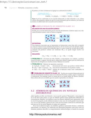http://librosysolucionarios.net/
72 Capítulo 3 Fórmulas, ecuaciones y moles
El potasio y el cloro se balancean al agregar un coeficiente de 8 al KCl:
8 átomos de K, 8 de Cl, 12 de C,
22 de H y 35 de O
8 KCl + 12 CO2 + 11 H2O
8 átomos de K, 8 de Cl,
12 de C, 22 de H y 35 de O
8 KClO3 + C12H22O11
Pasos 3 y 4 Los coeficientes en la ecuación balanceada ya están reducidos a sus valores
enteros más pequeños, además de que la revisión demuestra que los números y las clases de
átomos en ambos lados de la ecuación son los mismos.
EJEMPLO RESUELTO DE CONCEPTO CLAVE 3.3
BALANCEO DE UNA ECUACIÓN QUÍMICA
Escriba una ecuación balanceada para la reacción del elemento A (esferas rojas) con el ele-
mento B (esferas azules), como se ilustra en seguida.
ESTRATEGIA
Para balancear reacciones que se representan en ilustraciones como éstas sólo se requiere
contar los números de las unidades del producto y de los reactivos. En este ejemplo, la figu-
ra de los reactivos contiene tres moléculas rojas A2 y nueve azules B2, en tanto que la repre-
sentación del producto contiene seis moléculas AB3 y no queda ningún reactivo sin
reaccionar:
SOLUCIÓN
쑺 PROBLEMA 3.1 El clorato de sodio, NaClO3, se descompone si se calienta, y produce
cloruro de sodio y oxígeno, reacción que se utiliza para obtener oxígeno para las máscaras de
respiración de emergencia en muchos aviones. Balancee la ecuación.
쑺 PROBLEMA 3.2 Balancee las siguientes ecuaciones:
a) (fermentación del azúcar que produce alcohol etílico)
b) (reacción de la fotosíntesis en las plantas verdes)
c) (síntesis de la hidracina usada como combustible de
cohetes)
PROBLEMA DE CONCEPTO CLAVE 3.3 Escriba una ecuación balanceada para la
reacción del elemento A (esferas rojas) con el elemento B (esferas verdes), según se representa
a continuación. Sin embargo, tome en cuenta que no se puede hablar de átomos coloridos.
Estas esferas sólo son un modelo que nos ayuda a representar a los átomos.
NH3 + Cl2 : N2H4 + NH4Cl
CO2 + H2O : C6H12O6 + O2
C6H12O6 : C2H6O + CO2
3 A2 + 9 B2 ¡ 6 AB3 o A2 + 3 B2 ¡ 2 AB3
3.2 SÍMBOLOS QUÍMICOS EN NIVELES
DIFERENTES
¿Qué significa escribir una fórmula o una ecuación química? Responder a esta pregunta
no es tan fácil como parece, ya que un símbolo químico tiene significados diferentes en
circunstancias distintas. Los químicos usan los mismos símbolos para representar tanto
un nivel de pequeña escala (submicroscópico) como uno de escala grande (macroscópi-
co), a la vez que tienden a pasar de uno a otro nivel sin darse cuenta de la confusión que
esto provoca en los recién llegados al campo de la química.
En el nivel submicroscópico, los símbolos químicos representan átomos y moléculas
individuales. Los átomos y las moléculas son demasiado pequeños como para verse; no
obstante, podemos describir su comportamiento submicroscópico si leemos la ecuación
www.FreeLibros.org
http://librosysolucionarios.net/
http://librosysolucionarios.net/
 
