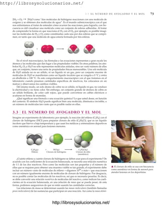 http://librosysolucionarios.net/
3.3 E L N Ú M E R O D E AV O G A D R O Y E L M O L 73
2H2 + O2 : 2H2O como “dos moléculas de hidrógeno reaccionan con una molécula de
oxígeno y se obtienen dos moléculas de agua”. Es el mundo submicroscópico con el que
nos enfrentamos al tratar de entender cómo ocurren las reacciones; para lograrlo, con fre-
cuencia es útil visualizar una molécula como un conjunto de esferas adheridas. Al tratar
de comprender la forma en que reacciona el H2 con el O2, por ejemplo, es posible imagi-
nar las moléculas de H2 y O2 como constituidas cada una por dos esferas que se compri-
men, en tanto que una molécula de agua estaría formada por tres esferas.

H H
H H
H H
O O
H H
O
O
En el nivel macroscópico, las fórmulas y las ecuaciones representan a gran escala los
átomos y las moléculas que dan lugar a las propiedades visibles. En otras palabras, los sím-
bolos H2, O2 y H2O no sólo representan moléculas aisladas, sino un vasto número de ellas
que, en conjunto, tienen una serie de propiedades físicas mensurables. Una sola molécula
de H2O aislada no es un sólido, ni un líquido ni un gas, pero un conjunto enorme de
moléculas de H2O se manifiestan como un líquido incoloro que se congela a 0 °C y entra
en ebullición a 100 °C. Es este comportamiento macroscópico con el que tratamos en el
laboratorio cuando pesamos cantidades específicas de reactivos, los colocamos en un
matraz y observamos los cambios visibles.
Del mismo modo, un solo átomo de cobre no es sólido, ni líquido ni gas; no conduce
la electricidad y no tiene color. Sin embargo, un conjunto grande de átomos de cobre es
un sólido brillante, de color café rojizo, que puede convertirse en cables eléctricos o
acuñarse en forma de monedas.
¿Qué significan una fórmula o una ecuación química? Lo que usted desee, en función
del contexto. El símbolo H2O puede significar bien una molécula, diminuta e invisible, o
un número de moléculas tan vasto que es posible nadar en ellas.
3.3 EL NÚMERO DE AVOGADRO Y EL MOL
Imagine un experimento de laboratorio; por ejemplo, la reacción del etileno (C2H4) con el
cloruro de hidrógeno (HCl) para preparar cloruro de etilo (C2H5Cl), que es un líquido
incoloro que hierve a baja temperatura y que usan los médicos y entrenadores deportivos
como anestésico en aerosol para lesiones menores.
C2H4(g)
Etileno
C2H5Cl(g)
Cloruro de etilo
(anestésico)
HCl(g)
Cloruro de hidrógeno
+
+
䉱 El cloruro de etilo se usa con frecuencia
como anestésico en forma de aerosol para
atender lesiones en los deportistas.
¿Cuánto etileno y cuánto cloruro de hidrógeno se deben usar para el experimento? De
acuerdo con los coeficientes de la ecuación balanceada, se necesita una relación numérica
de 1:1 de los dos reactivos. Pero como las moléculas son tan pequeñas y el número de
ellas que se requiere para obtener una muestra visible es tan grande, el experimento debe
incluir un número vasto de moléculas de etileno —digamos 1020
o más— que reaccionen
con un número igualmente enorme de moléculas de cloruro de hidrógeno. Por desgracia,
no es posible contar las moléculas de los reactivos, así que es necesario pesarlas. Es decir,
se debe convertir una relación numérica de moléculas del reactivo, como indican los coefi-
cientes en la ecuación balanceada, en una relación de masa que se pueda pesar; de esta
forma, podemos asegurarnos de que se están usando las cantidades correctas.
Las relaciones de masa se determinan usando las masas moleculares (también llamadas
pesos moleculares) de las sustancias que participan en una reacción. Así como la masa atómi-
www.FreeLibros.org
.
http://librosysolucionarios.net/
http://librosysolucionarios.net/
 
