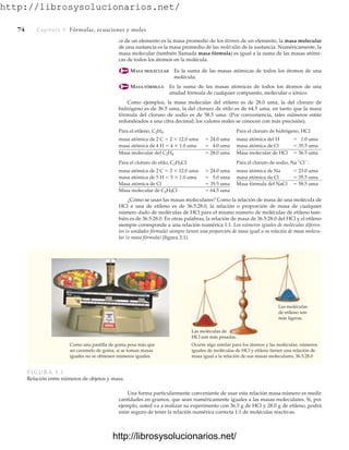 http://librosysolucionarios.net/
74 Capítulo 3 Fórmulas, ecuaciones y moles
ca de un elemento es la masa promedio de los átomos de un elemento, la masa molecular
de una sustancia es la masa promedio de las moléculas de la sustancia. Numéricamente, la
masa molecular (también llamada masa fórmula) es igual a la suma de las masas atómi-
cas de todos los átomos en la molécula.
MASA MOLECULAR Es la suma de las masas atómicas de todos los átomos de una
molécula.
MASA FÓRMULA Es la suma de las masas atómicas de todos los átomos de una
unidad fórmula de cualquier compuesto, molecular o iónico.
Como ejemplos, la masa molecular del etileno es de 28.0 uma, la del cloruro de
hidrógeno es de 36.5 uma, la del cloruro de etilo es de 64.5 uma, en tanto que la masa
fórmula del cloruro de sodio es de 58.5 uma. (Por conveniencia, tales números están
redondeados a una cifra decimal; los valores reales se conocen con más precisión).
Para el etileno, C2H4: Para el cloruro de hidrógeno, HCl:
masa atómica de 2 C  2  12.0 uma  24.0 uma masa atómica del H  1.0 uma
masa atómica de 4 H  4  1.0 uma  4.0 uma masa atómica de Cl  35.5 uma
Masa molecular del C2H4  28.0 uma Masa molecular de HCl  36.5 uma
Para el cloruro de etilo, C2H5Cl: Para el cloruro de sodio, Na
Cl
:
masa atómica de 2 C  2  12.0 uma  24.0 uma masa atómica de Na  23.0 uma
masa atómica de 5 H  5  1.0 uma  5.0 uma masa atómica de Cl  35.5 uma
Masa atómica de Cl  35.5 uma Masa fórmula del NaCl  58.5 uma
Masa molecular de C2H5Cl  64.5 uma
¿Cómo se usan las masas moleculares? Como la relación de masa de una molécula de
HCl a una de etileno es de 36.5:28.0, la relación o proporción de masa de cualquier
número dado de moléculas de HCl para el mismo número de moléculas de etileno tam-
bién es de 36.5:28.0. En otras palabras, la relación de masa de 36.5:28.0 del HCl y el etileno
siempre corresponde a una relación numérica 1:1. Los números iguales de moléculas diferen-
tes (o unidades fórmula) siempre tienen una proporción de masa igual a su relación de masa molecu-
lar (o masa fórmula) (figura 3.1).
Las moléculas
de etileno son
más ligeras.
Las moléculas de
HCl son más pesadas.
Como una pastilla de goma pesa más que
un caramelo de goma, si se toman masas
iguales no se obtienen números iguales.
Ocurre algo similar para los átomos y las moléculas: números
iguales de moléculas de HCl y etileno tienen una relación de
masa igual a la relación de sus masas moleculares, 36.5:28.0
FIGURA 3.1
Relación entre números de objetos y masa.
Una forma particularmente conveniente de usar esta relación masa-número es medir
cantidades en gramos, que sean numéricamente iguales a las masas moleculares. Si, por
ejemplo, usted va a realizar su experimento con 36.5 g de HCl y 28.0 g de etileno, podrá
estar seguro de tener la relación numérica correcta 1:1 de moléculas reactivas.
www.FreeLibros.org
http://librosysolucionarios.net/
http://librosysolucionarios.net/
 