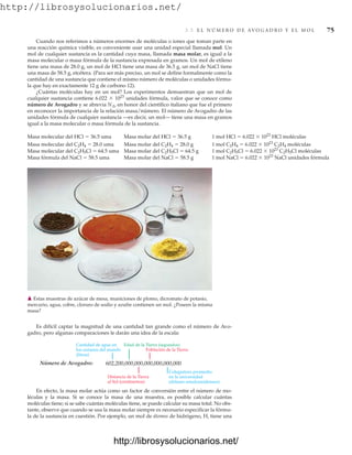 http://librosysolucionarios.net/
3.3 E L N Ú M E R O D E AV O G A D R O Y E L M O L 75
Cuando nos referimos a números enormes de moléculas o iones que toman parte en
una reacción química visible, es conveniente usar una unidad especial llamada mol. Un
mol de cualquier sustancia es la cantidad cuya masa, llamada masa molar, es igual a la
masa molecular o masa fórmula de la sustancia expresada en gramos. Un mol de etileno
tiene una masa de 28.0 g, un mol de HCl tiene una masa de 36.5 g, un mol de NaCl tiene
una masa de 58.5 g, etcétera. (Para ser más preciso, un mol se define formalmente como la
cantidad de una sustancia que contiene el mismo número de moléculas o unidades fórmu-
la que hay en exactamente 12 g de carbono 12).
¿Cuántas moléculas hay en un mol? Los experimentos demuestran que un mol de
cualquier sustancia contiene 6.022  1023
unidades fórmula, valor que se conoce como
número de Avogadro y se abrevia NA, en honor del científico italiano que fue el primero
en reconocer la importancia de la relación masa/número. El número de Avogadro de las
unidades fórmula de cualquier sustancia —es decir, un mol— tiene una masa en gramos
igual a la masa molecular o masa fórmula de la sustancia.
Masa molecular del HCl  36.5 uma Masa molar del HCl  36.5 g 1 mol HCl  6.022  1023
HCl moléculas
Masa molecular del C2H4  28.0 uma Masa molar del C2H4  28.0 g 1 mol C2H4  6.022  1023
C2H4 moléculas
Masa molecular del C2H5Cl  64.5 uma Masa molar del C2H5Cl  64.5 g 1 mol C2H5Cl  6.022  1023
C2H5Cl moléculas
Masa fórmula del NaCl  58.5 uma Masa molar del NaCl  58.5 g 1 mol NaCl  6.022  1023
NaCl unidades fórmula
Es difícil captar la magnitud de una cantidad tan grande como el número de Avo-
gadro, pero algunas comparaciones le darán una idea de la escala:
䉱 Estas muestras de azúcar de mesa, municiones de plomo, dicromato de potasio,
mercurio, agua, cobre, cloruro de sodio y azufre contienen un mol. ¿Poseen la misma
masa?
Número de Avogadro: 602,200,000,000,000,000,000,000
Cantidad de agua en
los océanos del mundo
(litros)
Edad de la Tierra (segundos)
Población de la Tierra
Distancia de la Tierra
al Sol (centímetros)
Colegiatura promedio
en la universidad
(dólares estadounidenses)
En efecto, la masa molar actúa como un factor de conversión entre el número de mo-
léculas y la masa. Si se conoce la masa de una muestra, es posible calcular cuántas
moléculas tiene; si se sabe cuántas moléculas tiene, se puede calcular su masa total. No obs-
tante, observe que cuando se usa la masa molar siempre es necesario especificar la fórmu-
la de la sustancia en cuestión. Por ejemplo, un mol de átomos de hidrógeno, H, tiene una
www.FreeLibros.org
http://librosysolucionarios.net/
http://librosysolucionarios.net/
 