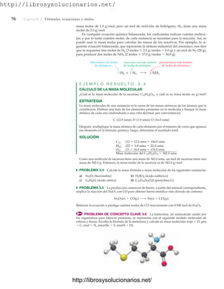 http://librosysolucionarios.net/
76 Capítulo 3 Fórmulas, ecuaciones y moles
masa molar de 1.0 g/mol, pero un mol de moléculas de hidrógeno, H2, tiene una masa
molar de 2.0 g/mol.
En cualquier ecuación química balanceada, los coeficientes indican cuántas molécu-
las, y por lo tanto cuántos moles, de cada sustancia se necesitan para la reacción. Así, se
puede usar la masa molar para calcular las masas de los reactivos. Por ejemplo, la si-
guiente ecuación balanceada, que representa la síntesis industrial del amoniaco, nos dice
que se requieren tres moles de H2 (3 moles  2.0 g/moles  6.0 g) y un mol de N2 (28 g),
para producir dos moles de NH3 (2 moles  17.0 g/moles  34.0 g).
Este número de moles
de hidrógeno...
. . . reacciona con este número
de moles de nitrógeno...
para producir este número
de moles de amoniaco.
2 NH3
3 H2 + 1 N2
E J E M P L O R E S U E L T O 3 . 4
CÁLCULO DE LA MASA MOLECULAR
¿Cuál es la masa molecular de la sacarosa, C12H22O11, y cuál es su masa molar en g/mol?
ESTRATEGIA
La masa molecular de una sustancia es la suma de las masas atómicas de los átomos que la
constituyen. Elabore una lista de los elementos presentes en la molécula y busque la masa
atómica de cada uno (redondeada a una cifra decimal, por conveniencia):
C (12.0 uma); H (1.0 uma); O (16.0 uma)
Después, multiplique la masa atómica de cada elemento por el número de veces que aparece
ese elemento en la fórmula química; luego, determine el resultado total.
SOLUCIÓN
C12 (12  12.0 uma  144.0 uma
H22 (22  1.0 uma  22.0 uma
O11 (11  16.0 uma  176.0 uma
Masa molecular del C12H22O11  342.0 uma
Como una molécula de sacarosa tiene una masa de 342.0 uma, un mol de sacarosa tiene una
masa de 342.0 g. Entonces, la masa molar de la sacarosa es de 342.0 g/mol.
쑺 PROBLEMA 3.4 Calcule la masa fórmula o masa molecular de las siguientes sustancias:
a) Fe2O3 (herrumbre) b) H2SO4 (ácido sulfúrico)
c) C6H8O7 (ácido cítrico) d) C16H18N2O4S (penicilina G)
쑺 PROBLEMA 3.5 La producción comercial de hierro, a partir del mineral correspondiente,
implica la reacción del Fe2O3 con CO para obtener hierro metálico más dióxido de carbono:
Balancee la ecuación y prediga cuántos moles de CO reaccionarán con 0.500 mol de Fe2O3.
PROBLEMA DE CONCEPTO CLAVE 3.6 La metionina, un aminoácido usado por
los organismos para fabricar proteínas, se representa con el siguiente modelo molecular de
esferas y líneas. Escriba la fórmula de la metionina y calcule su masa molecular (rojo  O, gris
 C, azul  N, amarillo  S, marfil  H).
Fe2O3(s) + CO(g) ¡ Fe(s) + CO2(g)
www.FreeLibros.org
.
http://librosysolucionarios.net/
http://librosysolucionarios.net/
 